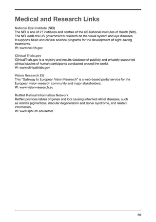 89 
Medical and Research Links 
National Eye Institute (NEI) 
The NEI is one of 27 institutes and centres of the US National Institutes of Health (NIH). 
The NEI leads the US government’s research on the visual system and eye diseases. 
It supports basic and clinical science programs for the development of sight-saving 
treatments. 
W: www.nei.nih.gov 
Clinical Trials.gov 
ClinicalTrials.gov is a registry and results database of publicly and privately supported 
clinical studies of human participants conducted around the world. 
W: www.clinicaltrials.gov 
Vision Research EU 
This “Gateway to European Vision Research” is a web-based portal service for the 
European vision research community and major stakeholders. 
W: www.vision-research.eu 
RetNet Retinal Information Network 
RetNet provides tables of genes and loci causing inherited retinal diseases, such 
as retinitis pigmentosa, macular degeneration and Usher syndrome, and related 
information. 
W: www.sph.uth.edu/retnet 
 
