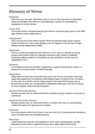 Glossary of Terms 
Amblyopia 
Also known as ‘lazy eye’. Decreased vision in one or both eyes without detectable 
anatomic damage to the retina or visual pathways. Usually not correctable by 
eyeglasses or contact lenses. 
Amsler Grid 
The Amsler Grid is a simple screening tool used for monitoring early signs of wet AMD 
(age-related macular degeneration). 
Angiogenesis 
This is the growth of new blood vessels. When this process takes place in places 
where it should not, it can cause disease, such as happens in the wet form of age-related 
90 
macular degeneration (AMD). 
Antioxidant 
This is a nutritional supplement (like vitamins C or E), drug, or naturally occurring 
product that protects cells from damage induced by light, stress or metabolic 
processes (called oxidation). Antioxidants are also prevalent in foods, such as 
vegetables or fruit. 
Apoptosis 
A controlled process for cell death, triggered by a signal or biochemical reaction, in 
response to an accumulation of cellular damage. 
Astigmatism 
Astigmatism is when the cornea (the clear cover over the iris and pupil) is more half-rugby 
ball shaped than the spherical, half football shape it is meant to be. The effect 
on the vision is to stretch out the image viewed in the area that the bulge occurs. 
Sometimes the brain can compensate for astigmatism although it may be too strong 
for this to happen without the aid of glasses. 
Autosomal Dominant Disease 
Disease caused when an individual inherits a disease-causing mutation in one copy of 
a gene pair. 
Autosomal Recessive Disease 
Disease caused when an individual inherits a mutation that may not cause disease 
unless both copies of a gene pair are mutated. 
Autosome 
Any chromosome within the 22 pairs of non-sex (not X or Y) chromosomes inherited by 
every individual from their biological parents. 
Bionic Eye 
A light-detecting computer chip designed to mimic basic photoreceptor cell light-detecting 
function that is implanted into the retina. (Also called Retinal Chip) 
 