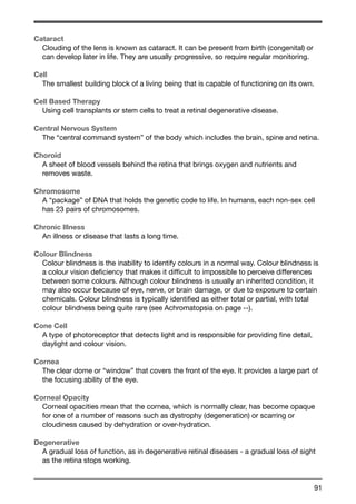 Cataract 
Clouding of the lens is known as cataract. It can be present from birth (congenital) or 
can develop later in life. They are usually progressive, so require regular monitoring. 
Cell 
The smallest building block of a living being that is capable of functioning on its own. 
Cell Based Therapy 
Using cell transplants or stem cells to treat a retinal degenerative disease. 
Central Nervous System 
The “central command system” of the body which includes the brain, spine and retina. 
Choroid 
A sheet of blood vessels behind the retina that brings oxygen and nutrients and 
removes waste. 
Chromosome 
A “package” of DNA that holds the genetic code to life. In humans, each non-sex cell 
has 23 pairs of chromosomes. 
Chronic Illness 
An illness or disease that lasts a long time. 
Colour Blindness 
Colour blindness is the inability to identify colours in a normal way. Colour blindness is 
a colour vision deficiency that makes it difficult to impossible to perceive differences 
between some colours. Although colour blindness is usually an inherited condition, it 
may also occur because of eye, nerve, or brain damage, or due to exposure to certain 
chemicals. Colour blindness is typically identified as either total or partial, with total 
colour blindness being quite rare (see Achromatopsia on page --). 
Cone Cell 
A type of photoreceptor that detects light and is responsible for providing fine detail, 
daylight and colour vision. 
Cornea 
The clear dome or “window” that covers the front of the eye. It provides a large part of 
the focusing ability of the eye. 
Corneal Opacity 
Corneal opacities mean that the cornea, which is normally clear, has become opaque 
for one of a number of reasons such as dystrophy (degeneration) or scarring or 
cloudiness caused by dehydration or over-hydration. 
Degenerative 
A gradual loss of function, as in degenerative retinal diseases - a gradual loss of sight 
as the retina stops working. 
91 
 