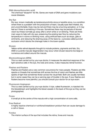 DNA (deoxyribonucleic acid) 
The chemical “blueprint” for life. Genes are made of DNA and gene mutations can 
cause diseases. 
Dry Eye 
Dry eye, known medically as keratoconjunctivitis sicca or keratitis sicca, is a condition 
where there is a problem with the production of tears. Usually eyes feel irritated, dry 
and uncomfortable. Eyes may be red and there may be a burning sensation, or it may 
feel as if there is something in the eye. Sometimes there may be periods of blurred 
vision but these normally go away after a short while or on blinking. There are three 
main ways to help with dry eye; preserving the existing tear flow by reducing the 
temperature in rooms or blinking more, using artificial tears such as drops, gels or 
ointments, and reducing the draining away of the tears by a process called punctal 
occlusion which blocks the drainage holes in the lower eyelids. 
Drusen 
Yellow-white retinal deposits thought to include proteins, pigments and fats. Dry 
AMD or juvenile macular degeneration may occur when drusen become too large or 
numerous and collect around the macula. 
Electroretinogram (ERG) 
This is a test carried out by your eye doctor. It measures the electrical response of the 
light sensitive cells in the eye, the rods and cones, it also measures retinal function. 
Flashes and Floaters 
Flashes and floaters are a very common occurrence for many people. Floaters are little 
specks or threads that sometimes drift across the line of vision and flashes are little 
sparks of light that sometimes flicker across the visual field. Both are usually harmless 
but in some cases they can be a warning sign of trouble in the eye. If your flashes and 
floaters become more plentiful, you should consult your doctor for an eye exam. 
Fluorescein Angiogram 
This is a test carried out by your eye doctor. A dye, called fluorescein, is injected into 
the bloodstream and highlights the blood vessels in the back of the eye so they can be 
photographed. 
Fovea 
A small pit at the centre of the macula with a high concentration of cone cells. 
Free Radical 
A highly reactive chemical or nutritional breakdown product that can cause damage to 
a cell or tissue. 
Fundus 
The interior surface of the eye that includes the retina, fovea and macula. 
92 
 