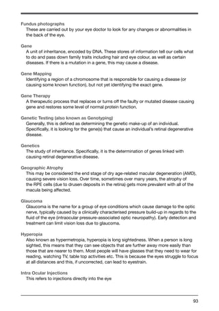 Fundus photographs 
These are carried out by your eye doctor to look for any changes or abnormalities in 
the back of the eye. 
Gene 
A unit of inheritance, encoded by DNA. These stores of information tell our cells what 
to do and pass down family traits including hair and eye colour, as well as certain 
diseases. If there is a mutation in a gene, this may cause a disease. 
Gene Mapping 
Identifying a region of a chromosome that is responsible for causing a disease (or 
causing some known function), but not yet identifying the exact gene. 
Gene Therapy 
A therapeutic process that replaces or turns off the faulty or mutated disease causing 
gene and restores some level of normal protein function. 
Genetic Testing (also known as Genotyping) 
Generally, this is defined as determining the genetic make-up of an individual. 
Specifically, it is looking for the gene(s) that cause an individual’s retinal degenerative 
disease. 
Genetics 
The study of inheritance. Specifically, it is the determination of genes linked with 
causing retinal degenerative disease. 
Geographic Atrophy 
This may be considered the end stage of dry age-related macular degeneration (AMD), 
causing severe vision loss. Over time, sometimes over many years, the atrophy of 
the RPE cells (due to drusen deposits in the retina) gets more prevalent with all of the 
macula being affected. 
Glaucoma 
Glaucoma is the name for a group of eye conditions which cause damage to the optic 
nerve, typically caused by a clinically characterised pressure build-up in regards to the 
fluid of the eye (intraocular pressure-associated optic neuropathy). Early detection and 
treatment can limit vision loss due to glaucoma. 
Hyperopia 
Also known as hypermetropia, hyperopia is long sightedness. When a person is long 
sighted, this means that they can see objects that are further away more easily than 
those that are nearer to them. Most people will have glasses that they need to wear for 
reading, watching TV, table top activities etc. This is because the eyes struggle to focus 
at all distances and this, if uncorrected, can lead to eyestrain. 
Intra Ocular Injections 
This refers to injections directly into the eye 
93 
 