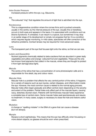 Intra Ocular Pressure 
Increased pressure within the eye. e.g. Glaucoma. 
Iris 
The coloured “ring” that regulates the amount of light that is admitted into the eye. 
Keratoconus 
This is a degenerative condition where the cornea thins and is pushed outwards, 
usually in the centre, by the internal pressure of the eye. Usually this is hereditary, 
occurs in both eyes and appears in the teens. It is associated with conditions such as 
Downs Syndrome. If untreated, it can result in a rupture, but sometimes it may stop 
in an earlier stage of its development or simply not progress that far. It is a condition 
which requires regular monitoring. In mild cases, spectacles will offer correction of the 
refractive problems. Contact lenses may be required for more advanced cases. 
Lens 
The transparent part of the eye that focuses light onto the retina, so that we can see. 
Lutein and Zeaxanthin 
Nutrient pigments chemically related to beta-carotene that are abundant in green leafy 
vegetables and yellow and orange- coloured fruit and vegetables. These are the only 
two known food pigments that collect in the macula, where they are thought to protect 
it from light damage (blue light). 
Macula 
The centre of the retina that has a concentration of cone photoreceptor cells and is 
responsible for fine detail, day and colour vision. 
Macular Hole 
Macular hole is a problem that affects the very central portion of the retina. It happens 
for a variety of reasons such as eye injuries, certain diseases, and inflammation inside 
the eye. However, the most common cause is related to the normal aging process. 
Macular holes often begin gradually and affect central vision depending on the severity 
and extent of the problem. Partial holes only affect part of the macular layers, causing 
wavy, distorted, blurred vision. Patients with full-thickness macular holes experience 
a complete loss of central vision. Some macular holes seal spontaneously and require 
no treatment. In many cases, surgery is necessary to close the hole and restore useful 
vision. 
Mutation 
A change or “spelling mistake” in the DNA of a gene that can cause a disease 
(but not always). 
Myopia 
Myopia is short sightedness. This means that the eye has difficulty when focussing on 
more distant objects; so glasses should be worn when prescribed. 
94 
 