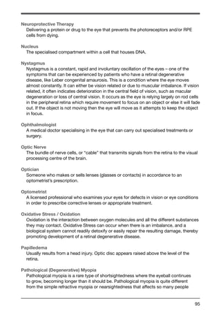 Neuroprotective Therapy 
Delivering a protein or drug to the eye that prevents the photoreceptors and/or RPE 
cells from dying. 
Nucleus 
The specialised compartment within a cell that houses DNA. 
Nystagmus 
Nystagmus is a constant, rapid and involuntary oscillation of the eyes – one of the 
symptoms that can be experienced by patients who have a retinal degenerative 
disease, like Leber congenital amaurosis. This is a condition where the eye moves 
almost constantly. It can either be vision related or due to muscular imbalance. If vision 
related, it often indicates deterioration in the central field of vision, such as macular 
degeneration or loss of central vision. It occurs as the eye is relying largely on rod cells 
in the peripheral retina which require movement to focus on an object or else it will fade 
out. If the object is not moving then the eye will move as it attempts to keep the object 
in focus. 
Ophthalmologist 
A medical doctor specialising in the eye that can carry out specialised treatments or 
surgery. 
Optic Nerve 
The bundle of nerve cells, or “cable” that transmits signals from the retina to the visual 
processing centre of the brain. 
Optician 
Someone who makes or sells lenses (glasses or contacts) in accordance to an 
optometrist’s prescription. 
Optometrist 
A licensed professional who examines your eyes for defects in vision or eye conditions 
in order to prescribe corrective lenses or appropriate treatment. 
Oxidative Stress / Oxidation 
Oxidation is the interaction between oxygen molecules and all the different substances 
they may contact. Oxidative Stress can occur when there is an imbalance, and a 
biological system cannot readily detoxify or easily repair the resulting damage, thereby 
promoting development of a retinal degenerative disease. 
Papilledema 
Usually results from a head injury. Optic disc appears raised above the level of the 
retina. 
Pathological (Degenerative) Myopia 
Pathological myopia is a rare type of shortsightedness where the eyeball continues 
to grow, becoming longer than it should be. Pathological myopia is quite different 
from the simple refractive myopia or nearsightedness that affects so many people 
95 
 