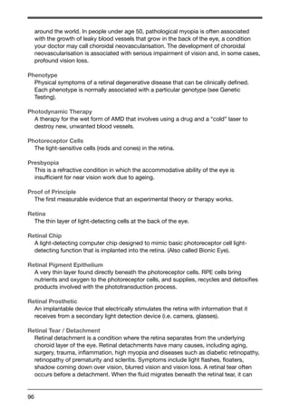 around the world. In people under age 50, pathological myopia is often associated 
with the growth of leaky blood vessels that grow in the back of the eye, a condition 
your doctor may call choroidal neovascularisation. The development of choroidal 
neovascularisation is associated with serious impairment of vision and, in some cases, 
profound vision loss. 
Phenotype 
Physical symptoms of a retinal degenerative disease that can be clinically defined. 
Each phenotype is normally associated with a particular genotype (see Genetic 
Testing). 
Photodynamic Therapy 
A therapy for the wet form of AMD that involves using a drug and a “cold” laser to 
destroy new, unwanted blood vessels. 
Photoreceptor Cells 
The light-sensitive cells (rods and cones) in the retina. 
Presbyopia 
This is a refractive condition in which the accommodative ability of the eye is 
insufficient for near vision work due to ageing. 
Proof of Principle 
The first measurable evidence that an experimental theory or therapy works. 
Retina 
The thin layer of light-detecting cells at the back of the eye. 
Retinal Chip 
A light-detecting computer chip designed to mimic basic photoreceptor cell light-detecting 
96 
function that is implanted into the retina. (Also called Bionic Eye). 
Retinal Pigment Epithelium 
A very thin layer found directly beneath the photoreceptor cells. RPE cells bring 
nutrients and oxygen to the photoreceptor cells, and supplies, recycles and detoxifies 
products involved with the phototransduction process. 
Retinal Prosthetic 
An implantable device that electrically stimulates the retina with information that it 
receives from a secondary light detection device (i.e. camera, glasses). 
Retinal Tear / Detachment 
Retinal detachment is a condition where the retina separates from the underlying 
choroid layer of the eye. Retinal detachments have many causes, including aging, 
surgery, trauma, inflammation, high myopia and diseases such as diabetic retinopathy, 
retinopathy of prematurity and scleritis. Symptoms include light flashes, floaters, 
shadow coming down over vision, blurred vision and vision loss. A retinal tear often 
occurs before a detachment. When the fluid migrates beneath the retinal tear, it can 
 