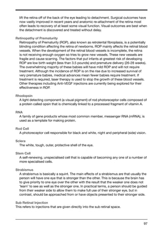 lift the retina off of the back of the eye leading to detachment. Surgical outcomes have 
now vastly improved in recent years and anatomic re-attachment of the retina most 
often leads to recovery of at least some visual function. Visual outcomes are best when 
the detachment is discovered and treated without delay. 
Retinopathy of Prematurity 
Retinopathy of Prematurity (ROP), also known as retrolental fibroplasia, is a potentially 
blinding condition affecting the retina of newborns. ROP mainly affects the retinal blood 
vessels. When the development of the retinal blood vessels is incomplete, the retina 
is not receiving enough oxygen so tries to grow new vessels. These new vessels are 
fragile and cause scarring. The factors that put infants at greatest risk of developing 
ROP are low birth weight (less than 3.5 pounds) and premature delivery (26-28 weeks). 
The overwhelming majority of these babies will have mild ROP and will not require 
treatment. Although the incidence of ROP is on the rise due to increased survival of 
very premature babies, medical advances mean fewer babies require treatment. If 
treatment is required, laser therapy is used to stop the growth of these blood vessels. 
Other therapies including Anti-VEGF injections are currently being explored for their 
effectiveness in ROP. 
Rhodopsin 
A light detecting component (a visual pigment) of rod photoreceptor cells composed of 
a protein called opsin that is chemically linked to a processed fragment of vitamin A. 
RNA 
A family of gene products whose most common member, messenger RNA (mRNA), is 
used as a template for making protein. 
Rod Cell 
A photoreceptor cell responsible for black and white, night and peripheral (side) vision. 
Sclera 
The white, tough, outer, protective shell of the eye. 
Stem Cell 
A self-renewing, unspecialised cell that is capable of becoming any one of a number of 
more specialised cells. 
Strabismus 
A strabismus is basically a squint. The main effects of a strabismus are that usually the 
person will have one eye that is stronger than the other. This is because the brain has 
to give priority to one eye over the other with the result that the weaker one does not 
‘learn’ to see as well as the stronger one. In practical terms, a person should be guided 
from their weaker side to allow them to make full use of their stronger eye, but in 
contrast, should be approached from or have objects presented to their stronger side. 
Sub Retinal Injection 
This refers to injections that are given directly into the sub retinal space. 
97 
 