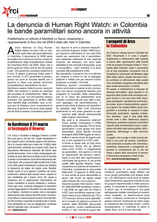 arci          internazionali
                                                                            arcireport
                                                                                                                                                                    10


La denuncia di Human Right Watch: in Colombia
le bande paramilitari sono ancora in attività
Pubblichiamo un articolo di Manfredi Lo Sauro, cooperante e
rappresentante di Arcs che nel 2009 è stato otto mesi in Colombia                                                  I progetti di Arcs
        inizio febbraio la Ong Human                          tari, deporre le armi e lasciare tranquilli i        in Colombia
A       Rights Watch ha reso noto un rap-
        porto sullo stato del paramilitarismo
in Colombia. Il documento di HRW parte
                                                              veri criminali di guerra. Inoltre, HRW accu-
                                                              sa il governo colombiano di non aver fatto
                                                              niente per assicurarsi che il paramilitari-
                                                                                                                   Arci Cultura e sviluppo lavora in Colombia dal
                                                                                                                   2003. Attualmente è in corso il progetto
da quella che in teoria era la fine, ovvero la                smo perdesse realmente la sua capacità               Ampliamento e rafforzamento della capacità
smobilitazione delle Autodefensas Unidas                      d’azione: per esempio, non sono state                di azione delle organizzazioni della società
de Colombia (AUC) nel 2005. Dopo che il                       debellate le reti criminali e finanziarie, quali     civile nei processi di sviluppo locale in 7 muni-
primo governo Uribe varò la ‘ley de justicia                  il narcotraffico, i beni immobili e le terre         cipalità della Colombia, svolto in partnership
y paz’, che garantiva una pena massima di                     usurpate alla popolazione civile.                    con la Ong colombiana Corporación Viva la
8 anni di galera qualunque fosse stato il                     Ma soprattutto, il governo non si è attivato         Ciudadanìa e cofinanziato dal Ministero degli
loro crimine, 31.671 paramilitari si presen-                  per scoprire e punire le reti di appoggio            Affari Esteri italiano. Questo intervento inten-
tarono nei punti di raccolta stabiliti con il                 politiche e militari che per decenni hanno           de contribuire al rafforzamento della società
governo e, dopo una grande cerimonia                          sostenuto e protetto i criminali.                    civile colombiana impegnata nella difesa dello
autocelebrativa, depositarono le armi.                        Addirittura, quando i comandanti paracos             stato sociale democratico e di diritto.
Sembrano essere molte le prove, secondo                       hanno cominciato a svelare le loro connes-           Per questo, si implementano le ‘escuelas de
HRW, che mettono in dubbio la veridicità                      sioni con alcuni congressisti facendo così           liderazgo democrático’, spazi educativi in cui
del processo di smobilitazione. Nella ‘ley                    scoppiare lo scandalo della parapolitica
                                                                                                                   esponenti della società civile colombiana ven-
de justicia y paz’ non era previsto nessun                    (più di un terzo dei parlamentari sono
                                                                                                                   gono formati su vari temi come diritti umani,
processo che garantisse la verifica delle                     inquisiti o condannati per aver dato e rice-
                                                                                                                   spazi partecipativi, pianificazione amministra-
vere identità degli smobilitati, così, a cin-                 vuto appoggio dal paramilitarismo), il
                                                                                                                   tiva locale, teorie e filosofie politiche, questio-
que anni di distanza, sono innumerevoli le                    governo per ridurli al silenzio ed intimidirli li
denunce di persone che sono state pagate                      ha estradati negli Stati Uniti d’America             ne di genere. Per rendere effettivi questi inse-
per far finta di essere combattenti paramili-                 sostenendo di non poter garantire la ces-            gnamenti è promossa la creazione di spazi
                                                                     sazione delle attività delinquenziali         democratici partecipativi, ‘agendas ciudada-
                                                                     dalle prigioni colombiane.                    nas’, attraverso i quali le varie realtà della
                                                                     Ma qual è la situazione odierna?              società civile e della cittadinanza possano
                                                                                                                   interloquire, presentare proposte e controllare
In Kurdistan il 21 marzo
                                                                     Forze armate colombiane e HRW
                                                                     divergono sulla risposta. Per le forze        l’operato delle amministrazioni locali, in parti-
si festeggia il Newroz                                               governative i nuovi gruppi non sono           colare nell’ambito della salute pubblica, dell’e-
                                                                     paramilitari, bensì Bande criminali           ducazione, dell’impiego e della sicurezza
Il 21 marzo in Kurdistan si festeggia il Newroz, la festa            emergenti (BACRIM) legate al narco-           sociale.
del nuovo giorno, che per tutti i popoli mesopotamici e              traffico e senza scopi né legami poli-        Il progetto, che si svolge in sette municipi dis-
per il popolo kurdo in particolare segna la fine dell’oscu-          tici, e non superano le 4.037 unità.          locati in vari punti del territorio colombiano,
                                                                     A fronte di questi dati, la Ong nord-         vuole potenziare la società civile colombiana,
rità e la rinascita della luce e della vita. Il 2009 è stato
                                                                     americana ritiene che gli effettivi           rendendola interlocutrice e protagonista nei
particolarmente complicato per il popolo kurdo. Dopo la
                                                                     siano circa 10.200, in maggioranza            processi di concertazione per la vita del
straordinaria affermazione elettorale del Partito della
                                                                     ex paramilitari, che operino in 24 dei        Paese a partire dalla costruzione di percorsi
società democratica, l’anno è stato contrassegnato dal-
                                                                     32 dipartimenti del territorio colom-         di democrazia partecipata a livello locale.
l’arresto da parte delle forze di polizia turche di centinaia
                                                                     biano e che oltre alle organizzazioni         Info: www.arciculturaesviluppo.it
di sindaci e amministratori locali democraticamente elet-
                                                                     individuate dal governo ci sia anche
ti dal popolo, oltre a esponenti della società civile. È stato
                                                                     quella delle Aguilas Negras, l’orga-
l’anno delle grandi manifestazioni di piazza per chiedere            nizzazione più potente al momento in
la liberazione del leader del popolo kurdo Abdullah                  Colombia, considerata la vera erede          la spiegazione di una così incredibile
Ocalan. L’anno in cui è esploso il problema dei minori,              delle AUC. Il rapporto di HRW pone           costanza quantitativa degli effettivi dei
condannati e detenuti dalle autorità turche, colpevoli di            in luce anche la poca attendibilità di       nuovi gruppi paramilitari può essere dupli-
aver manifestato per il proprio futuro. Per questo è                 alcuni dati forniti da agenti statali        ce: o le informazioni sono prive di sostan-
necessario che le organizzazioni democratiche nel                    sulla crescita dei nuovi paracos.            ziale fondamento oppure la crescita di que-
mondo manifestino la propria solidarietà e vicinanza.                Secondo queste informazioni i mem-           sti gruppi è esponenziale e molto preoccu-
Come ogni anno, numerose delegazioni di osservatori                  bri delle BACRIM sarebbero cresciu-          pante. In entrambe le opzioni l’inattività e,
europei raggiungeranno il Kurdistan turco per partecipa-             ti dal 2006 ad oggi solo da 4mila a          in alcuni casi, la connivenza di una parte
re al Newroz, incontrare la società civile e raccogliere             4.037, però avrebbero espanso il ter-        dell’apparato statale colombiano è quanto-
testimonianze sulle violazioni dei diritti umani, che saran-         ritorio sotto la loro influenza da 110 a     meno sospetta. Le testimonianze sono
no poi diffuse in tutta Europa per bucare il muro del silen-         173 municipi. Ancora meno attendibi-         molte, i massacri continuano e rimangono
zio che circonda e nasconde le vicende kurde in Turchia.             le è il numero di catture e uccisioni di     spesso impuniti. D’altronde se viene nega-
L’Arci parteciperà con una sua delegazione, coordinata               membri delle BACRIM denunciato               ta l’esistenza del criminale anche i crimini
dall’Arci regionale Lazio, che partirà il 17 marzo.                  dal governo, ovvero rispettivamente          scompariranno. In Colombia la storia si
Info: deblasi@arci.it                                                6.403 e 1.184. A fronte di questi dati,      ripete. Anzi, non si è mai interrotta.


                                                                     n. 9       9 marzo 2010
 