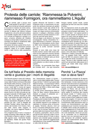 arci                        solidarietàaquila
                                                                               arcireport
                                                                                                                                                             6


          Protesta delle carriole: ‘Riammessa la Polverini,
          riammesso Formigoni, ora riammettiamo L’Aquila’
                  on carriole, pale e picconi circa           rispetto all'azione del Governo e della          bisogna ripetere questo rituale, questa

          C       3mila aquilani di ogni età il 7 marzo
                  sono tornati per la quarta settimana
          a rimuovere le macerie nel centro storico.
                                                              Protezione civile. Lo smarrimento e la pas-
                                                              sività che sembrava dominare gli aquilani
                                                              hanno lasciato il posto alla volontà di far
                                                                                                               pantomima per fare una cosa che ci spetta
                                                                                                               di diritto».
                                                                                                               Ma c'è indignazione anche da parte della
          Un'iniziativa per tutti, dai bambini con le         sentire la propria voce. Che qualcosa sia        folla: «Avevamo concordato la possibilità di
          carriole di plastica alla 92enne Eufrasia           mutato ne è segno anche la contromanife-         accedere a piccoli gruppi nella piazza - ha
          Angelantonio, che prima del sisma abitava           stazione in sostegno a Bertolaso svoltasi        detto Marco Valeri - non capisco perché si
          a via Castello. Questa volta c'è stato anche        proprio mentre le carriole andavano e veni-      arrivi a questi episodi di tensione che mi
          chi è arrivato da Paganica in groppa a un           vano dai vicoli del centro storico.              auguro non siano voluti per gettare discre-
          asino: un'azione simbolica per chiedere             Tanti gli slogan e gli striscioni che hanno      dito su una manifestazione pacifica».
          certezza sui tempi della ricostruzione e una        accompagnato l'azione dimostrativa fra i         Coordinati dai rappresentanti dei comitati, i
          normativa che faciliti lo smaltimento delle         quali Riammessa la Polverini, riammesso          manifestanti hanno lavorato per ore all'in-
          circa 4,5 tonnellate di macerie.                    Formigoni ora riammettiamo anche L'Aqui-         terno del perimetro di piazza Palazzo per
          Col passar del tempo questa forma di pro-           la. Molti hanno indossato una fascia trico-      smaltire le macerie: ferro, alluminio, rame e
          testa ha assunto una dimensione sempre              lore con la scritta Carriole! Carriole!          plastica vengono smaltiti direttamente sulla
          maggiore, segno di un mutato atteggia-              Carriole!                                        piazza in appositi cassonetti; i mattoni
          mento e stato d'animo della popolazione             Tensioni al varco della zona rossa dei           sono stati invece accumulati al centro della
                                                              Quattro Cantoni: mentre nelle scorse setti-      piazza, vicino alla statua di Sallustio.
                                                              mane le forze dell'ordine avevano lasciato       «Separiamo i mattoni a seconda delle epo-
               LIONI (AV)                                     passare i manifestanti, questa volta la poli-    che - ha spiegato Giulio Votta - perché
notizieflash




                                                              zia ha tentato di trattenerli salvo poi dover    quelli del '600 non possono andare insie-
               Al circolo Rouge Ribellarci                    cedere ancora una volta.                         me a quelli del secolo successivo e vice-
               domenica 14 marzo a partire dalle 22           Molti si sono ritrovati nella calca e ne sono    versa». Terriccio e altro materiale inerte è
               ci sarà Liberi dalle mafie, racconto           usciti gridando «La città è nostra, la città è   uscito fuori dal perimetro della piazza con il
               della prima carovana musicale                  nostra!».                                        sistema già rodato della lunga catena
               sui beni confiscati alle mafie                 «È inaudito - ha commentato Sara Vegni           umana.
                                                              del Comitato 3e32 - che ogni domenica            Info: abruzzo2009@arci.it


          Da tutt’Italia al Presidio della memoria:                                                            Perché ‘La Piazza’
          verità e giustizia per i morti di illegalità                                                         non si deve fare?
          Con fiaccole accese in mano ed in silenzio          lieri, l'associazione Legami di Acciaio -        Il coordinamento composto da 16 associa-
          si è mossa a L'Aquila nel pomeriggio del 6          nata in ricordo della tragedia della Thyssen     zioni di promozione sociale aquilane fra cui
          marzo dalla Fontana luminosa la fiaccolata          Krupp che fece 7 vittime tra gli operai della    l’Arci territoriale, il circolo Querencia e Arci
          del Presidio della memoria. In testa al cor-        fabbrica torinese - e le associazioni Vittime    Servizio Civile denunciano le contraddizioni
          teo lo striscione 6 aprile 2009 3.32 chi ha         della scuola di San Giuliano di Puglia (nel      emerse nel comportamento dell'Amminist-
          ucciso i nostri figli? in ricordo dei ragazzi       terremoto del 2002) e Vittime della strage       razione comunale sulla realizzazione del
          morti nel crollo della Casa dello studente. Il      di Bologna del 1980.                             progetto La Piazza, nato per creare un
          corteo ha toccato piazza San Bernardino,            È arrivata anche l'associazione Madri di         luogo di aggregazione per tutta la cittadi-
          piazza Duomo e la villa comunale per rag-           Plaza de Mayo insieme all'associazione           nanza capace di contribuire alla rinascita
          giungere il piazzale di Collemaggio. Erano          Kadawil, un gruppo di solidarietà con i          del tessuto sociale. Il 7 ottobre scorso il
          circa 1500 le persone accorse da tutta              Paesi dell'America latina.                       Comune aveva assegnato al Coordina-
          Italia, in particolare dai luoghi colpiti da tra-   «L'Italia - ha detto Antonietta Centofanti,      mento un’area di Centi Colella per la realiz-
          gedie che hanno segnato la storia del               Presidente del Comitato familiari delle vitti-   zazione del progetto. Il 4 marzo ha messo
          Paese, rispondendo all'appello di Verità e          me della Casa dello studente - è un Paese        in discussione l'assegnazione. L'8 marzo il
          giustizia per tutti i morti di illegalità del       che potrebbe segnare le sue tragedie sul         Coordinamento delle associazioni dopo un
          comitato Familiari vittime Casa dello stu-          calendario: le conosce prima, le provoca,        incontro con l'amministrazione «pur nella
          dente e del Comitato 3.32. C'erano i fami-          le aspetta. Terremoti, alluvioni, morti sul      soddisfazione per l'unanime riconoscimen-
          liari delle vittime della tragedia di               lavoro. È accaduto all'Aquila dove la natu-      to dell'alto valore sociale del progetto pro-
          Viareggio, che hanno raggiunto l'Aquila a           ra per mesi ha lanciato l'allarme, allarme       posto (l'aggregazione di 16 sedi provvisorie
          bordo di due autobus.                               ignorato dalla Commissione Grandi Rischi.        di altrettante associazioni culturali, artisti-
          Con un'agenda rossa in mano, in ricordo di          È accaduto a Giampilieri, dove la monta-         che e del volontariato, intorno ad una piaz-
          quella scomparsa nella strage del 1992 in           gna già nel 2007 veniva giù a fette. È acca-     za da condividere con la cittadinanza),
          via D'Amelio a Palermo è giunto il ‘popolo          duto in numerosi altrove. E il lutto, la deva-   esprime il più vivo rammarico per la man-
          delle agende rosse’, movimento fondato              stazione sono diventati spesso occasione         cata risoluzione del problema logistico,
          da Salvatore, fratello del giudice Paolo            di lucro, come testimonia l'agghiacciante        generato dai tentennamenti delle stesse
          Borsellino.                                         intercettazione di due squallidi imprendito-     autorità comunali».
          C'è il Comitato familiari vittime di Giampi-        re nella notte del sisma».                       Info: querenciacircolo@gmail.com


                                                                        n. 9     9 marzo 2010
 