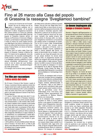 arci          8marzo
                                                                        arcireport
                                                                                                                                                                      7


Fino al 26 marzo alla Casa del popolo
di Grassina la rassegna ‘Svegliamoci bambine!’
         a donna non è donna se non fa spet-               ste della storia culturale e politica di questo

L        tacolo? Se non fa notizia non se ne
         parla e l'opinione pubblica non ci
pensa? Qualcuno direbbe: «È la società
                                                           Paese. Ora più che mai. Negli ultimi anni i
                                                           media hanno fatto un buon lavoro di occul-
                                                           tamento dell'emancipazione femminile. Ma
                                                                                                                Le donne impiegano più
                                                                                                                tempo a trovare lavoro
bellezza!» E allora: Svegliamoci bambine!                  se la società è diventata specchio della
Non poteva esserci un nome più calzante                    televisione, qualcuno se ne sarà pur accor-          Secondo il Rapporto dell'Organizzazione in-
per la rassegna organizzata dalla Casa del                 to. E questo qualcuno dovrà pur far qual-            ternazionale del lavoro Donne nel mercato del
popolo di Grassina insieme all’Arci di                     cosa: compito che spetta proprio alle                lavoro: misurare i progressi e identificare le
Firenze, la Provincia e il Comune di Bagno                 donne prima di chiunque altro. La rasse-             sfide, il tasso di partecipazione femminile alla
a Ripoli. La kermesse di appuntamenti per                  gna Svegliamoci bambine! è un'occasione              forza lavoro è aumentato dal 50,2 al 51,7 per
il mese di marzo ha come ospite d'onore                    per parlare anche e soprattutto di questo.           cento fra il 1980 e il 2008, mentre il tasso
una delle figure che hanno contribuito a far               Fino al 26 di marzo nella 'fondamentale'             maschile è diminuito lievemente dal 82,0 al
fiorire la cultura del femminismo nel nostro               Casa del popolo che occupa piazza                    77,7 per cento. Gli incrementi nella partecipa-
paese: Franca Rame. Un ritorno di fiamma                   Umberto I, alle porte di Firenze, sono in            zione femminile si sono registrati pressoché in
tra lei e il teatro.                                       programma dibattiti, incontri, spettacoli di         tutte le regioni del mondo, in particolare in
La Rame sarà sul palco della Casa del                      teatro e danza dedicati alle donne. Un
                                                                                                                America Latina e nei Caraibi. Tuttavia, in quasi
popolo di Grassina, insieme a Marina De                    pezzo di femminilità che si rimette in moto
                                                                                                                tutte le regioni il tasso di crescita ha subito dei
Juli, il 12 marzo con lo spettacolo: Una vita              a partire da una Casa del popolo che con
                                                                                                                rallentamenti negli ultimi anni. I più importanti
all'improvvisa. Un racconto autobiografico                 le sue ampie strutture ha ancora tanta
                                                                                                                risultati in termini di numero di donne econo-
scritto insieme a Dario Fo. Le gioie, i dolo-              voglia di fare. In programma incontri con
ri, le battaglie culturali e politiche di un'esi-          donne che vengono dal mondo del giornali-            micamente attive si sono registrati negli anni
stenza cosiddetta ‘all'improvvisa’. Così                   smo, della politica e della scienza. Essere          '80 e primi anni '90. Allo stesso tempo, la per-
come lo era la storia dei suoi familiari,                  donna: tra diritti e rovesci è il tema del dibat-    centuale di donne impiegate in lavori salariati
ricordati come attori ‘scavalcamontagne’                   tito che ha aperto la rassegna il 5 marzo            e stipendiati è cresciuta dal 42,8 per cento del
da molte generazioni.                                      coinvolgendo fra le altre le deputate Rosa           1999 al 47,3 per cento del 2009, e la quota di
C'è bisogno che le donne siano protagoni-                  De Pasquale, Emilia Grazia De Biasi, la              donne impiegate in occupazioni vulnerabili è
                                                                 giornalista Betti Barsantini, la scrittrice    diminuita dal 55,9 al 51,2 per cento.
                                                                 Simona Baldanzi e l'antropologa Irene          Secondo il Rapporto, nel mondo del lavoro
                                                                 Biemmi.                                        sono tre gli ambiti in cui persistono le diffe-
                                                                 E ancora, la rassegna sarà un'occa-            renze di genere. Primo, quasi la metà (48,4)
Tre film per raccontare                                          sione per ricordare donne coraggiose           della popolazione femminile di età superiore
l’altra metà del cielo                                           che in nome della loro professionalità
                                                                 e della verità ci hanno rimesso la vita.
                                                                                                                ai 15 anni rimane economicamente inattiva,
                                                                                                                contro il 22,3 per cento degli uomini. In alcune
Per l'8 marzo il Comune di San Canzian e quello di               Tragico simbolo dell'essenzialità di           regioni, ancora oggi ci sono meno di 4 donne
Turriaco, in provincia di Gorizia, assieme al circolo Arci       chi racconta i fatti ai suoi lettori e         economicamente attive per 10 uomini attivi.
Eugenio Curiel hanno scelto di parlare della condizio-           apre gli occhi sull'infamia nella quale        Secondo, le donne impiegano più tempo a
ne della donna attraverso tre film. Il primo proiettato l'8      troppo spesso cade il potere è diven-          trovare un lavoro rispetto agli uomini. Terzo,
                                                                 tata la giornalista russa Anna                 quando trovano un lavoro le donne vengono
marzo nel centro civico Primo Levi è la pellicola spa-
                                                                 Politovskaja. A lei, il 26 marzo, sarà
gnola A mia madre piacciono le donne di Inès Paris e                                                            pagate meno e ricevono benefici inferiori
                                                                 dedicato l’ultimo appuntamento con
Daniela Fejerman.                                                                                               rispetto ai lavoratori in eguali posizioni.
                                                                 lo spettacolo di Stefano Massini
L'11 marzo a Turriaco nella sala civica alle 21 in pro-
                                                                 Donna non rieducabile.
gramma Lo spazio bianco di Francesca Comencini,
                                                                 E se la rassegna vuole svegliare e
che racconta l'attesa di una donna accanto alla figlia
                                                                 scuotere le menti si dovrà parlare            lezza e allo stesso tempo di andare avanti.
nata prematuramente. Lo stile narrativo della Comen-             anche a viso aperto di problemi quo-          Scegliere di cambiare strada perché l'opi-
cini, posato e realistico come in passato, si apre questa        tidiani come l'integrazione intercultu-       nione pubblica smetta di pensare alla
volta anche alla forza visionaria di alcune scene sur-           rale, i diritti sul lavoro e la maternità.    donna come una figura subordinata alla
reali (il ballo delle madri, la scomparsa di Pietro dietro       Svegliamoci bambine! dedica una               società e con diritti calpestati. Ricordare
una folla di scout in piazza Plebiscito), intermezzi del-        giornata, il 13 marzo, all'incontro tra       Wanda Tafanari Masi, fondatrice del
l'anima che esprimono la parte più intima e personale            donne italiane e rappresentanti delle         C.a.l.c.i.t. (Comitato autonomo per la lotta
della protagonista. Nell'attesa di un segno rivelatore, di       comunità migranti. Tutto ruota attorno        contro i tumori), una donna che con tanto
un cambiamento, di un assestamento, le tende dell'o-             al tema dell'unione, della lotta alla         coraggio dedicò agli altri tutta se stessa:
spedale si aprono e si chiudono segnando il repentino            discriminazione. Perché se c'è una            giovedì 18 marzo la poetessa Roberta
passaggio dall'insicurezza a brevi momenti di gioia,             cosa sulla quale le donne hanno               Degl'Innocenti, la ricorderà attraverso le
dallo sconforto alla speranza.                                   sempre un pò sbagliato è quella di            poesie della figlia Manuela.
L'ultima pellicola, che sarà proiettata sempre nella sala        non essere state troppo solidali tra di       L'importante, nei momenti bui, è sentirsi
civica di Turriaco il 18 marzo alle 21, è Frida di Julie         loro; lasciando sole, oggi come una           unite da qualcosa e per qualcosa. Fosse
Taymor, storia della pittrice messicana Frida Kahlo. Tutti       volta, le figure marginali della società,     solo l'appartenenza di genere. E da qui
gli spettacoli sono a ingresso gratuito.                         quotidianamente vittime di violenze e         ripartire.
Info: ecuriel.netsons.org                                        soprusi. C'è bisogno di consapevo-            Info: firenze@arci.it


                                                                   n. 9      9 marzo 2010
 