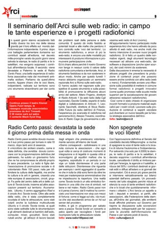 arci                     mondoradio
                                                                             arcireport
                                                                                                                                                              9


          Il seminario dell’Arci sulle web radio: in campo
          le tante esperienze e i progetti radiofonici
              n questi giorni stanno accadendo fatti        dei problemi reali delle persone e delle           vissima web radio di Arci Livorno).

          I   molto diversi tra loro ma della stessa
              gravità per il loro effetto sul mondo del-
          l’informazione indipendente. Il primo: dopo
                                                            comunità. E questo dà molto fastidio ai
                                                            potentati locali e alle mafie che perdono il
                                                            loro controllo sulle ‘voci del territorio’. Lo
                                                                                                               All’appuntamento hanno partecipato molte
                                                                                                               esperienze Arci che hanno attivato da poco
                                                                                                               attività di web radio, ma anche molti che
          una battaglia parlamentare durissima sui          strumento radiofonico, e ancor di più la           hanno intenzione di avviare nuovi progetti
          contributi statali all’editoria, nel decreto      web-radio, è ancora una delle modalità più         radiofonici. Si è fatto un quadro delle nor-
          mille-proroghe varato da pochi giorni viene       interessanti di produrre informazione e pro-       mative vigenti, degli strumenti tecnologici
          salvata la stampa, le radio di partito e le tv    muovere partecipazione civile.                     necessari ad attivare una web-radio, dei
          satellitari, ma vengono soppressi i contri-       Ed è chiaro allora perché il nostro Governo        software a disposizione (anche open sour-
          buti all'emittenza locale. Il secondo: viene      non tenga in nessun conto il valore della          ce), dei costi minimi da sostenere.
          devastata a Palermo la sede di Radio              radiofonia comunitaria e territoriale. Anzi, è     Dalla discussione è emersa la necessità di
          Cento Passi, una bella esperienze di radio-       strumento fastidioso e da non sostenere in         attivare progetti che prevedano la produ-
          fonia associativa nata dai movimenti anti-        alcun modo. Anche per questo lunedì 1              zione di contenuti propri che possono
          mafia siciliani. Partiamo da quest’ultimo         marzo abbiamo organizzato un seminario             essere anche condivisi con altre radio (web
          evento. Appare chiaro che le voci libere,         nazionale Arci a Roma sulle web-radio.             o meno). Fondamentale avviare una rifles-
          indipendenti, radicate sul territorio sono        Ci hanno aiutato nel ragionare sulle pro-          sione sulla possibilità di mettere in comune
          uno strumento straordinario per dar conto         spettive di questo strumento e sulla possi-        format radiofonici e progetti innovativi
                                                            bilità di promuoverne la diffusione alcuni         (come quello promosso nelle scuole medie
                                                            amici del settore: Altero Frigerio, direttore      superiori per la socializzazione dei giovani
               BARI                                         di Radio Articolo 1 (la web radio della Cgil       attraverso redazioni radiofoniche).
notizieflash




                                                            nazionale), Davide Colella, esperto di radio        Così come è stato chiesto di organizzare
               Continua presso il teatro Kismet             digitali e collaboratore di Articolo 1, Leo-       incontri formativi e produrre materiali espli-
               Opera Fuori tempo, la                        nardo Sacchetti, direttore di Nova Radio-          cativi per i nostri circoli. Lavorare sulla pro-
               rassegna musicale anacronistica
                                                            Città Futura (la radio dell’Arci di Firenze,       duzione di contenuti e saperli veicolare
               promossa da Arci Tressett.
               Il 20 marzo sarà sul palco                   l’esperienza più avanzata di radiofonia nel        può diventare un nuovo tassello per la futu-
               il cantante Black Eyed Dog                   panorama Arci), Alessio Traversi, coordina-        ra strategia associativa dell’Arci.
                                                            tore di Radio Cage (la giovanissima e atti-        Info: testini@arci.it


          Radio Cento passi: devastata la sede                                                                 Non spegnete
          il giorno prima della messa in onda                                                                  le voci libere!
          Radio Cento passi avrebbe dovuto muove-           dagli artigiani che prestavano volontaria-         Con l'approvazione definitiva al Senato del
          re il suo primo passo per tornare in rete l’8     mente servizio all’interno dei locali.             cosiddetto decreto Milleproroghe si rischia
          marzo, dopo tanti anni di assenza.                «Siamo consapevoli - sottolineano in una           di spegnere la voce di tante radio e tv loca-
          Il «microfono dei siciliani onesti», come è       nota comune le associazioni - che ogni             li e di ridurne l'autonomia e l'indipendenza.
          stata definita, che avrebbe dovuto comin-         qual volta si cerca di costruire momenti di        Pur salvando (ma solo per il 2009) la stam-
          ciare con la programmazione definitiva del        integrazione e di legalità in questa città si      pa, le radio di partito e le tv satellitari, il
          palinsesto, ha subito un gravissimo furto         sconvolgono gli equilibri mafiosi che la           decreto sopprime i contributi all'emittenza
          che ne ha compromesso le attività proprio         regolano, soprattutto in un periodo in cui         locale, cancellando il diritto ai rimborsi par-
          la sera precedente. La radio è figlia del-        vige un totale disinteresse di una parte           ziali per l'energia, le agenzie e il satellite, e
          l’associazione di promozione sociale e di         delle istituzioni. Disinteresse che riguarda       riduce del 50% i contributi destinati ai gior-
          volontariato Rete 100 passi, nata per dif-        per esempio i centri aggregativi di quartie-       nali editi e diffusi all'estero e ai giornali dei
          fondere la cultura della legalità, ma anche       re che in tutta la città sono fermi da oltre tre   consumatori. Ciò è ancor più grave perchè
          la cultura e le arti in genere, creando una       mesi per inadempienze amministrative che           si interviene retroattivamente sui bilanci
          rete europea di associazioni, circoli, grup-      ne impediscono la riapertura. Una realtà           aziendali dell'anno passato. Un provvedi-
          pi. Fa parte del centro delle arti e delle cul-   come Tavola tonda è un atto simbolico for-         mento del tutto sbagliato perchè riduce al
          ture di Tavola tonda, insieme ad altre asso-      tissimo in una città che vive di simboli, nel      silenzio la voce di tante emittenti radiofoni-
          ciazioni presenti sul territorio: Acunama-        bene e nel male». Radio Cento passi non            che e tv locali che quotidianamente infor-
          tata, Ubuntu, il centro aggregativo Riad e        si è persa d’animo: dal 9 mattina ha comin-        mano i cittadini. L'Arci lancia un appello a
          il circolo Arci Tavola tonda. Oltre alla sede     ciato una trasmissione non stop con mezzi          tutti i deputati e senatori, ai partiti, alle
          della radio, che è stata completamente            di fortuna: come si legge sul sito, «la musi-      associazioni, alla Federazione della stam-
          svuotata di tutte le attrezzature, sono stati     ca che stai ascoltando arriva da un hd sul         pa, all'Ordine dei giornalisti, alle emittenti
          colpiti anche la ludoteca multiculturale          server del provider».                              locali affinchè premano sul Governo per
          Ubuntu e il circolo Tavola tonda, ai quali        Inoltre, è già in programma per sabato             riaprire la discussione sulle sovvenzioni
          sono state sottratte tutte le strumentazioni      sera a piazza Tavola tonda un concerto a           pubbliche, indispensabili per far sopravvi-
          e gli alimenti destinati ai bambini dell’asilo,   palco aperto per raccogliere i fondi per           vere la pluralità dell'informazione nel
          computer, mixer, giocattoli. Sono stati           ricomprare tutte le attrezzature rubate            Paese e per salvare posti di lavoro.
          rubati anche gli attrezzi di lavoro lasciati      Info: www.radio100passi.net                        Info: cultura@arci.it


                                                                      n. 9     9 marzo 2010
 