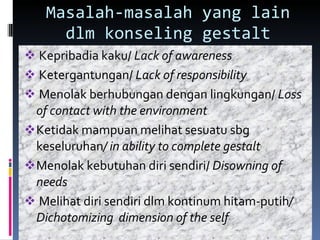 Masalah-masalah yang lain dlm konseling gestalt Kepribadia kaku/  Lack of awareness Ketergantungan/  Lack of responsibility Menolak berhubungan dengan lingkungan/  Loss of contact with the environment Ketidak mampuan melihat sesuatu sbg keseluruhan / in ability to complete gestalt Menolak kebutuhan diri sendiri/  Disowning of needs Melihat diri sendiri dlm kontinum hitam-putih / Dichotomizing  dimension of the self 