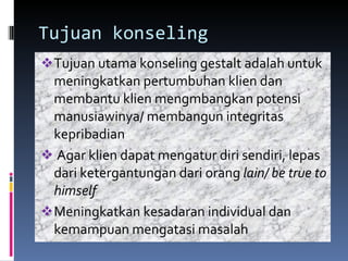 Tujuan konseling Tujuan utama konseling gestalt adalah untuk meningkatkan pertumbuhan klien dan membantu klien mengmbangkan potensi manusiawinya/ membangun integritas kepribadian Agar klien dapat mengatur diri sendiri, lepas dari ketergantungan dari orang  lain/ be true to himself Meningkatkan kesadaran individual dan kemampuan mengatasi masalah 