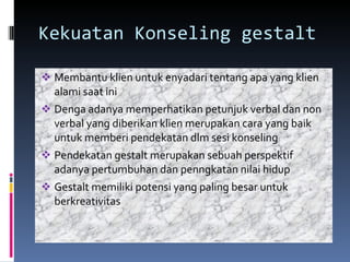 Kekuatan Konseling gestalt Membantu klien untuk enyadari tentang apa yang klien alami saat ini Denga adanya memperhatikan petunjuk verbal dan non verbal yang diberikan klien merupakan cara yang baik untuk memberi pendekatan dlm sesi konseling Pendekatan gestalt merupakan sebuah perspektif adanya pertumbuhan dan penngkatan nilai hidup Gestalt memiliki potensi yang paling besar untuk berkreativitas 