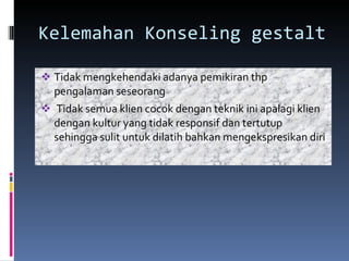 Kelemahan Konseling gestalt Tidak mengkehendaki adanya pemikiran thp pengalaman seseorang Tidak semua klien cocok dengan teknik ini apalagi klien dengan kultur yang tidak responsif dan tertutup sehingga sulit untuk dilatih bahkan mengekspresikan diri 
