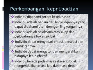 Perkembangan kepribadian Individu dipahami secara keseluruhan Individu adalah bagian dari lingkungannya yang dapat dipahami utuh denngan lingkungannya  Individu adalah pelaksana atas sikap dan perbuatannya bukan akibat Individu dapat menyadari emosi, persepsi dan pemikirannya Individu dapat mengatur dan mengarahkan hidupnya lebih efektif Individu berada pada masa sekarang tidak mengendalikan masa lalu dan masa depan 
