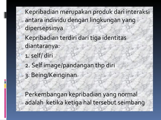 Kepribadian merupakan produk dari interaksi antara individu dengan lingkungan yang dipersepsinya Kepribadian terdiri dari tiga identitas diantaranya: 1. self/ diri 2. Self image/pandangan thp diri 3. Being/Keinginan Perkembangan kepribadian yang normal adalah  ketika ketiga hal tersebut seimbang 