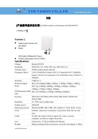 N9
(产品型号展示优化词：36dBi outdoor wifi antenna with Ralink3070
150Mbps N9)
Features：
 Outdoor panel antenna wifi
usb adapter
 Ralink
3070,36dbi,150Mbps,802.11b/g/n
 5m/10m cable,support win7/8,2.4GHz
Specifications:
Chipset Ralink RT3070
Standards IEEE 802.11b , IEEE 802.11g, IEEE 802.11n
Antenna Type 36dBi outdoor panel antenna
Frequency Band 2.412-2.462GHz (Canada, FCC)/11 channels2.412-2.484GHz
(Japan, TELEC)/14 channels2.412-2.462GHz (Euro, ETSIC)/11
channels
Interface USB2.0/1.1
Wireless Signal
Rates
(Withautomaticfallb
ack)
802.11b(11Mbps,9Mbps, 6Mbps, 5, 5Mbps, 2Mbps, 1Mbps)
802.11g (54Mbps, 48Mbps, 36Mbps, 24Mbps, 18Mbps,
12Mbps, 11Mbps, 9Mbps, 6Mbps)
802.11n(150Mbps,135Mbps,108Mbps,65Mbps)
Security WEP (64/128/256bit),WPA,WPA-PSK,WPA2 TKIP/AES ,
WPA2-PSK
Humidity 10 ~90% (non-condensing)
Output power 2000mW
Operating system Windows98SE, ME, 2000, XP, windows7, Vista, MAC, Linux
Used Outdoor ,antenna is waterproof ,can protect from the sun and
rain
Cable 10 dual usb cable with low signal lost ,one to connect
computer ,another to supply the power
size Colour box : 272(L)x190(W)x85 (H)mm;
Weight 900g including all the accessoires ,only the usb adapter is 590g
www.ttbvision.com
 