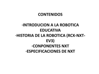CONTENIDOS
·INTRODUCION A LA ROBOTICA
EDUCATIVA
·HISTORIA DE LA ROBOTICA (RCX-NXT-
EV3)
·CONPONENTES NXT
·ESPECIFICACIONES DE NXT