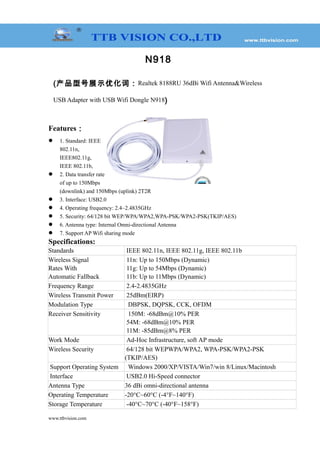 N918
(产品型号展示优化词：Realtek 8188RU 36dBi Wifi Antenna&Wireless
USB Adapter with USB Wifi Dongle N918)
Features：
 1. Standard: IEEE
802.11n,
IEEE802.11g,
IEEE 802.11b,
 2. Data transfer rate
of up to 150Mbps
(downlink) and 150Mbps (uplink) 2T2R
 3. Interface: USB2.0
 4. Operating frequency: 2.4~2.4835GHz
 5. Security: 64/128 bit WEP/WPA/WPA2,WPA-PSK/WPA2-PSK(TKIP/AES)
 6. Antenna type: Internal Omni-directional Antenna
 7. Support AP Wifi sharing mode
Specifications:
Standards IEEE 802.11n, IEEE 802.11g, IEEE 802.11b
Wireless Signal
Rates With
Automatic Fallback
11n: Up to 150Mbps (Dynamic)
11g: Up to 54Mbps (Dynamic)
11b: Up to 11Mbps (Dynamic)
Frequency Range 2.4-2.4835GHz
Wireless Transmit Power 25dBm(EIRP)
Modulation Type DBPSK, DQPSK, CCK, OFDM
Receiver Sensitivity 150M: -68dBm@10% PER
54M: -68dBm@10% PER
11M: -85dBm@8% PER
Work Mode Ad-Hoc Infrastructure, soft AP mode
Wireless Security 64/128 bit WEPWPA/WPA2, WPA-PSK/WPA2-PSK
(TKIP/AES)
Support Operating System Windows 2000/XP/VISTA/Win7/win 8/Linux/Macintosh
Interface USB2.0 Hi-Speed connector
Antenna Type 36 dBi omni-directional antenna
Operating Temperature -20°C~60°C (-4°F~140°F)
Storage Temperature -40°C~70°C (-40°F~158°F)
www.ttbvision.com
 