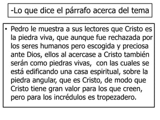 -Lo que dice el párrafo acerca del tema 
• Pedro le muestra a sus lectores que Cristo es 
la piedra viva, que aunque fue rechazada por 
los seres humanos pero escogida y preciosa 
ante Dios, ellos al acercase a Cristo también 
serán como piedras vivas, con las cuales se 
está edificando una casa espiritual, sobre la 
piedra angular, que es Cristo, de modo que 
Cristo tiene gran valor para los que creen, 
pero para los incrédulos es tropezadero. 
 
