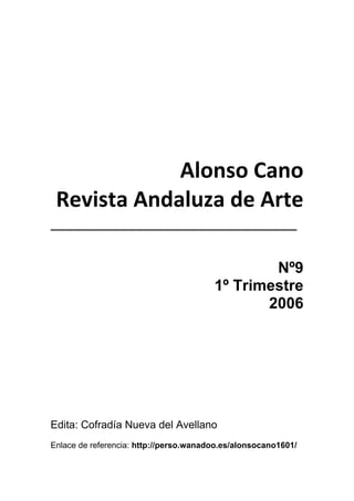 1
 
 
 
Alonso Cano 
Revista Andaluza de Arte 
________________________________ 
 
Nº9
1º Trimestre
2006
Edita: Cofradía Nueva del Avellano
Enlace de referencia: http://perso.wanadoo.es/alonsocano1601/
 