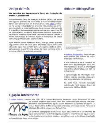 Artigo do mês
Os desafios do Regulamento Geral de Proteção de
Dados - Actualidade
O Regulamento Geral de Proteção de Dados (RGPD) irá entrar
em vigor no próximo dia 25 de maio e inclui novidades impor-
tantes para as empresas em diversas áreas. Este artigo, publica-
do na revista “Actualidade” do presente mês, destaca as princi-
pais novidades e responsabilidades das empresas relativamente
à proteção de dados pessoais, destacando-se que, a partir de 25
de maio próximo, competirá às empresas organizar os seus pro-
cedimentos internos sobre dados pessoais de modo a cumprir o
RGPD, continuando a Comissão Nacional de Proteção de Dados
com um papel fiscalizador e sancionatório.
Após analisar outros aspetos do RGPD, o artigo conclui que este
regulamento deve ser visto pelas empresas não só como uma
obrigação legal, mas também como uma oportunidade de otimi-
zar processos e garantir uma relação de maior confiança entre a
empresa, clientes e restantes parceiros.
Boletim Bibliográfico
O Boletim Bibliográfico é editado pe-
riodicamente pelo Centro de Docu-
mentação e Informação.
A sua finalidade é dar a conhecer ao
leitor todas as publicações, sob a for-
ma impressa ou digital, e informação
relevantes selecionadas pelo CDI no
mês anterior.
A apresentação da informação é te-
mática, estando repartida pelos gran-
des temas adotados na biblioteca.
Na parte final, havendo legislação
selecionada, terá acesso direto ao
documento (DRE ou JOUE).
Ligação Interessante
O Museu da Água, tutelado pela EPAL, SA – Empresa Portuguesa das Águas Livres, é composto por qua-
tro espaços dispersos por Lisboa, todos eles constituídos por edifícios relaciona-
dos com o abastecimento da água à cidade de Lisboa: o Aqueduto das Águas Li-
vres, o Reservatório da Mãe d’Água das Amoreiras, o Reservatório da Patriarcal e
a Estação Elevatória a Vapor dos Barbadinhos.
Os objetivos pedagógicos do Museu da Água são: estimular o uso eficiente da
água; compreender o ciclo hidrológico; perceber a importância da água no con-
texto do desenvolvimento da cidade; e sensibilizar para as temáticas da poluição
e desperdício da água, entre outros.
 