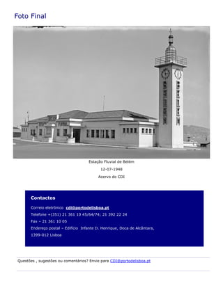 Contactos
Correio eletrónico cdi@portodelisboa.pt
Telefone +(351) 21 361 10 45/64/74; 21 392 22 24
Fax – 21 361 10 05
Endereço postal – Edifício Infante D. Henrique, Doca de Alcântara,
1399-012 Lisboa
Foto Final
Estação Fluvial de Belém
12-07-1948
Acervo do CDI
Questões , sugestões ou comentários? Envie para CDI@portodelisboa.pt
 
