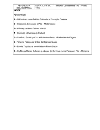 REFERÊNCIA
BIBLIOGRÁFICA
SILVA. T.T et alli. . – Territórios Contestados - RJ - Vozes,
1995.
INDICE
Apresentação
1 – O Currículo como Política Cultural e a Formação Docente
2 – Cidadania, Educação e Pós – Modernidade
3– A Disneyzação da Cultura Infantil
4 – Currículo e Diversidade Cultural
5 – Currículo Emancipatório e Multiculturalismo - Reflexões de Viagem
6 - Por uma Pedagogia Crítica da Representação
7 – Escola Toyotista e Identidade de Fin de Siècle
8 – Os Novos Mapas Culturais e o Lugar do Currículo numa Paisagem Pós – Moderna
 