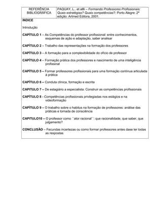 REFERÊNCIA
BIBLIOGRÁFICA
PAQUAY, L.. et allli – Formando Professores Profissionais:
Quais estratégias? Quais competências?: Porto Alegre: 2ª
edição: Artmed Editora, 2001.
INDICE
Introdução
CAPÌTULO 1 – As Competências do professor profissional: entre conhecimentos,
esquemas de ação e adaptação, saber analisar
CAPÌTULO 2 – Trabalho das representações na formação dos professores
CAPÌTULO 3 – A formação para a complexibilidade do ofício de professor
CAPÌTULO 4 – Formação prática dos professores e nascimento de uma inteligência
profissinal
CAPÌTULO 5 – Formar professores profissionais para uma formação contínua articulada
à prática
CAPÌTULO 6 – Conduta clínica, formação e escrita
CAPITULO 7 – De estagiário a especialista: Construir as competências profissionais
CAPÌTULO 8 - Competências profissionais privilegiadas nos estágios e na
videoformação
CAPÌTULO 9 – O trabalho sobre o habitus na formação de professores: análise das
práticas e tomada de consciência
CAPITULO10 – O professor como ´´ator racional``: que racionalidade, que saber, que
julgamento?
CONCLUSÃO – Fecundas incertezas ou como formar professores antes dase ter todas
as respostas
 