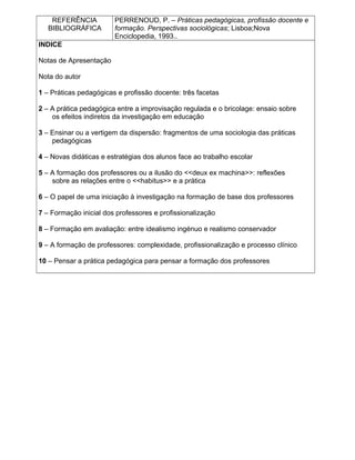 REFERÊNCIA
BIBLIOGRÁFICA
PERRENOUD, P. – Práticas pedagógicas, profissão docente e
formação. Perspectivas sociológicas; Lisboa;Nova
Enciclopedia, 1993..
INDICE
Notas de Apresentação
Nota do autor
1 – Práticas pedagógicas e profissão docente: três facetas
2 – A prática pedagógica entre a improvisação regulada e o bricolage: ensaio sobre
os efeitos indiretos da investigação em educação
3 – Ensinar ou a vertigem da dispersão: fragmentos de uma sociologia das práticas
pedagógicas
4 – Novas didáticas e estratégias dos alunos face ao trabalho escolar
5 – A formação dos professores ou a ilusão do <<deux ex machina>>: reflexões
sobre as relações entre o <<habitus>> e a prática
6 – O papel de uma iniciação à investigação na formação de base dos professores
7 – Formação inicial dos professores e profissionalização
8 – Formação em avaliação: entre idealismo ingénuo e realismo conservador
9 – A formação de professores: complexidade, profissionalização e processo clínico
10 – Pensar a prática pedagógica para pensar a formação dos professores
 