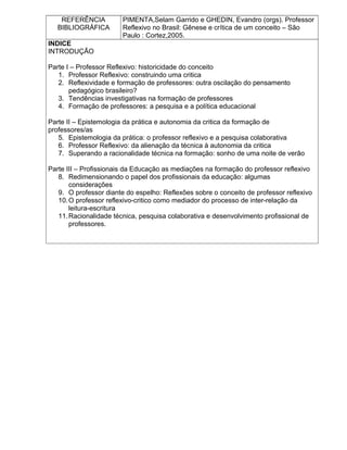 REFERÊNCIA
BIBLIOGRÁFICA
PIMENTA,Selam Garrido e GHEDIN, Evandro (orgs). Professor
Reflexivo no Brasil: Gênese e crítica de um conceito – São
Paulo : Cortez,2005.
INDICE
INTRODUÇÃO
Parte I – Professor Reflexivo: historicidade do conceito
1. Professor Reflexivo: construindo uma critica
2. Reflexividade e formação de professores: outra oscilação do pensamento
pedagógico brasileiro?
3. Tendências investigativas na formação de professores
4. Formação de professores: a pesquisa e a política educacional
Parte II – Epistemologia da prática e autonomia da critica da formação de
professores/as
5. Epistemologia da prática: o professor reflexivo e a pesquisa colaborativa
6. Professor Reflexivo: da alienação da técnica à autonomia da critica
7. Superando a racionalidade técnica na formação: sonho de uma noite de verão
Parte III – Profissionais da Educação as mediações na formação do professor reflexivo
8. Redimensionando o papel dos profissionais da educação: algumas
considerações
9. O professor diante do espelho: Reflexões sobre o conceito de professor reflexivo
10.O professor reflexivo-critico como mediador do processo de inter-relação da
leitura-escritura
11.Racionalidade técnica, pesquisa colaborativa e desenvolvimento profissional de
professores.
 