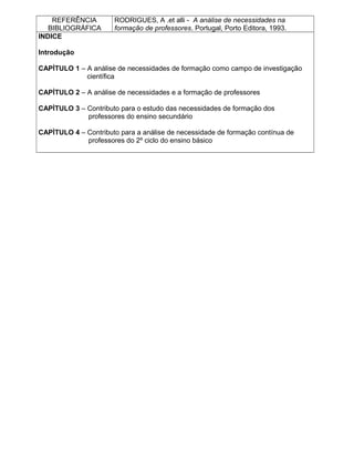 REFERÊNCIA
BIBLIOGRÁFICA
RODRIGUES, A .et alli - A análise de necessidades na
formação de professores. Portugal, Porto Editora, 1993.
INDICE
Introdução
CAPÌTULO 1 – A análise de necessidades de formação como campo de investigação
científica
CAPÌTULO 2 – A análise de necessidades e a formação de professores
CAPÌTULO 3 – Contributo para o estudo das necessidades de formação dos
professores do ensino secundário
CAPÌTULO 4 – Contributo para a análise de necessidade de formação contínua de
professores do 2º ciclo do ensino básico
 