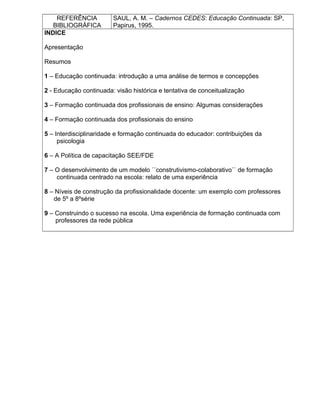 REFERÊNCIA
BIBLIOGRÁFICA
SAUL, A. M. – Cadernos CEDES: Educação Continuada: SP,
Papirus, 1995.
INDICE
Apresentação
Resumos
1 – Educação continuada: introdução a uma análise de termos e concepções
2 - Educação continuada: visão histórica e tentativa de conceitualização
3 – Formação continuada dos profissionais de ensino: Algumas considerações
4 – Formação continuada dos profissionais do ensino
5 – Interdisciplinaridade e formação continuada do educador: contribuições da
psicologia
6 – A Política de capacitação SEE/FDE
7 – O desenvolvimento de um modelo ´´construtivismo-colaborativo`` de formação
continuada centrado na escola: relato de uma experiência
8 – Níveis de construção da profissionalidade docente: um exemplo com professores
de 5º a 8ºsérie
9 – Construindo o sucesso na escola. Uma experiência de formação continuada com
professores da rede pública
 