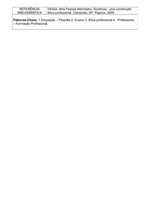 REFERÊNCIA
BIBLIOGRÁFICA
VEIGA, Ilma Passos Alencastro. Docência : uma construção
ético-profissional. Campinas, SP: Papirus, 2005.
Palavras-Chave: 1.Educação – Filosofia 2. Ensino 3. Ética profissional 4 . Professores
– Formação Profissional.
 