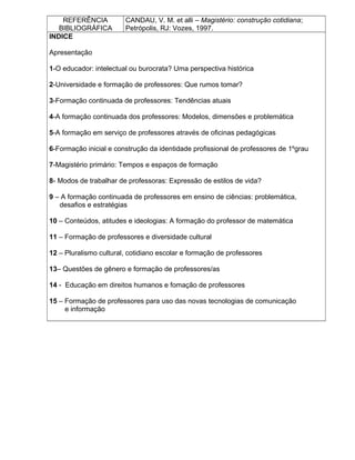REFERÊNCIA
BIBLIOGRÁFICA
CANDAU, V. M. et alli – Magistério: construção cotidiana;
Petrópolis, RJ: Vozes, 1997.
INDICE
Apresentação
1-O educador: intelectual ou burocrata? Uma perspectiva histórica
2-Universidade e formação de professores: Que rumos tomar?
3-Formação continuada de professores: Tendências atuais
4-A formação continuada dos professores: Modelos, dimensões e problemática
5-A formação em serviço de professores através de oficinas pedagógicas
6-Formação inicial e construção da identidade profissional de professores de 1ºgrau
7-Magistério primário: Tempos e espaços de formação
8- Modos de trabalhar de professoras: Expressão de estilos de vida?
9 – A formação continuada de professores em ensino de ciências: problemática,
desafios e estratégias
10 – Conteúdos, atitudes e ideologias: A formação do professor de matemática
11 – Formação de professores e diversidade cultural
12 – Pluralismo cultural, cotidiano escolar e formação de professores
13– Questões de gênero e formação de professores/as
14 - Educação em direitos humanos e fomação de professores
15 – Formação de professores para uso das novas tecnologias de comunicação
e informação
 