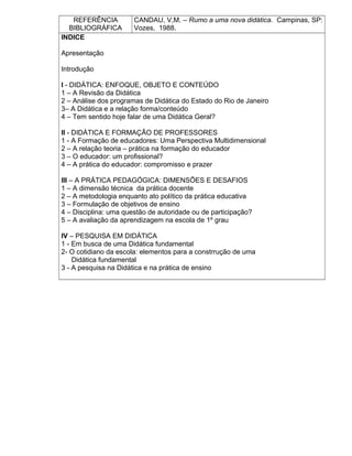 REFERÊNCIA
BIBLIOGRÁFICA
CANDAU, V,M. – Rumo a uma nova didática. Campinas, SP:
Vozes, 1988.
INDICE
Apresentação
Introdução
I - DIDÁTICA: ENFOQUE, OBJETO E CONTEÚDO
1 – A Revisão da Didática
2 – Análise dos programas de Didática do Estado do Rio de Janeiro
3– A Didática e a relação forma/conteúdo
4 – Tem sentido hoje falar de uma Didática Geral?
II - DIDÁTICA E FORMAÇÃO DE PROFESSORES
1 - A Formação de educadores: Uma Perspectiva Multidimensional
2 – A relação teoria – prática na formação do educador
3 – O educador: um profissional?
4 – A prática do educador: compromisso e prazer
III – A PRÁTICA PEDAGÓGICA: DIMENSÕES E DESAFIOS
1 – A dimensão técnica da prática docente
2 – A metodologia enquanto ato político da prática educativa
3 – Formulação de objetivos de ensino
4 – Disciplina: uma questão de autoridade ou de participação?
5 – A avaliação da aprendizagem na escola de 1º grau
IV – PESQUISA EM DIDÁTICA
1 - Em busca de uma Didática fundamental
2- O cotidiano da escola: elementos para a constrrução de uma
Didática fundamental
3 - A pesquisa na Didática e na prática de ensino
 
