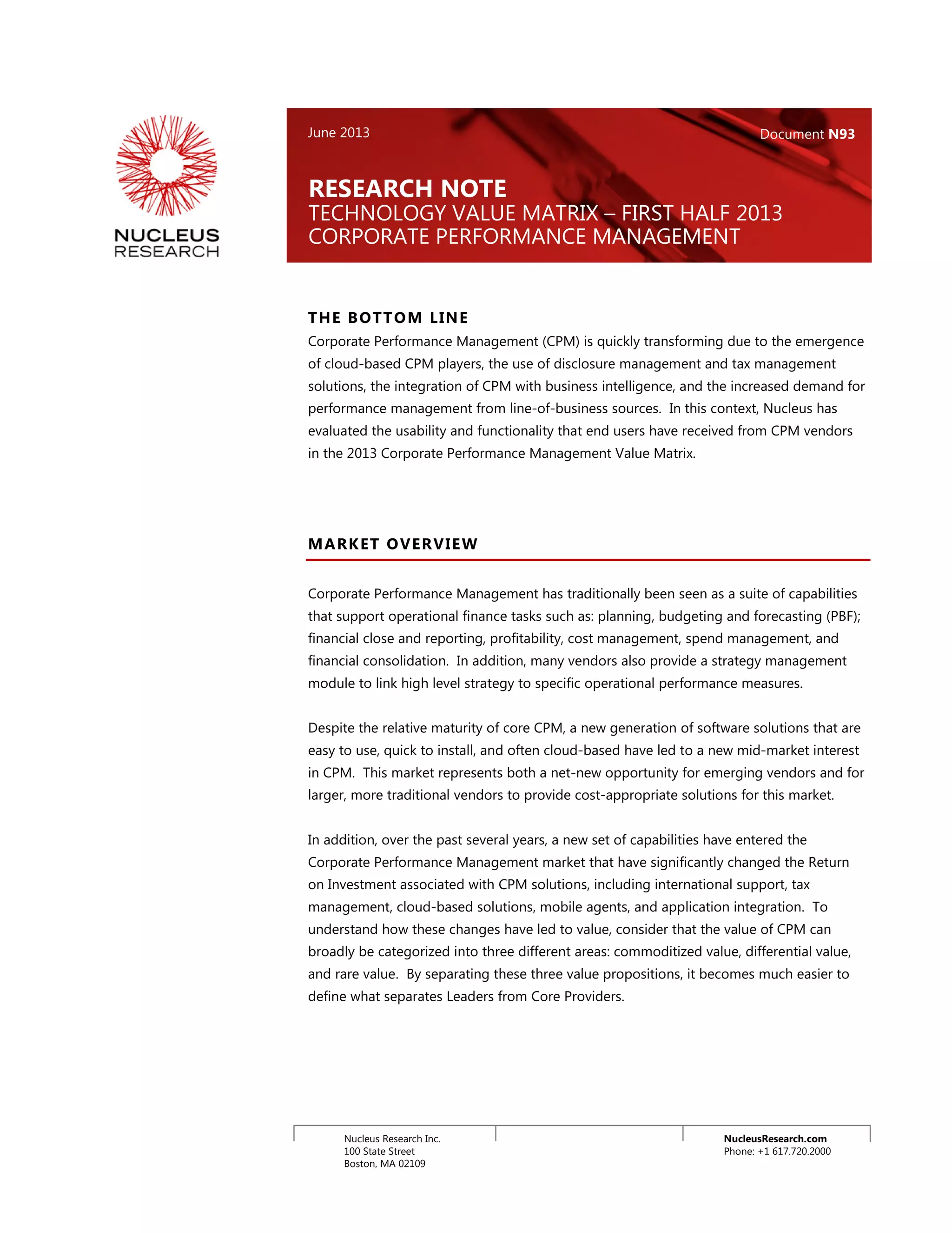 NucleusResearch.com
Phone: +1 617.720.2000
Nucleus Research Inc.
100 State Street
Boston, MA 02109
THE BOTTOM LINE
Corporate Performance Management (CPM) is quickly transforming due to the emergence
of cloud-based CPM players, the use of disclosure management and tax management
solutions, the integration of CPM with business intelligence, and the increased demand for
performance management from line-of-business sources. In this context, Nucleus has
evaluated the usability and functionality that end users have received from CPM vendors
in the 2013 Corporate Performance Management Value Matrix.
MARKET OVERVIEW
Corporate Performance Management has traditionally been seen as a suite of capabilities
that support operational finance tasks such as: planning, budgeting and forecasting (PBF);
financial close and reporting, profitability, cost management, spend management, and
financial consolidation. In addition, many vendors also provide a strategy management
module to link high level strategy to specific operational performance measures.
Despite the relative maturity of core CPM, a new generation of software solutions that are
easy to use, quick to install, and often cloud-based have led to a new mid-market interest
in CPM. This market represents both a net-new opportunity for emerging vendors and for
larger, more traditional vendors to provide cost-appropriate solutions for this market.
In addition, over the past several years, a new set of capabilities have entered the
Corporate Performance Management market that have significantly changed the Return
on Investment associated with CPM solutions, including international support, tax
management, cloud-based solutions, mobile agents, and application integration. To
understand how these changes have led to value, consider that the value of CPM can
broadly be categorized into three different areas: commoditized value, differential value,
and rare value. By separating these three value propositions, it becomes much easier to
define what separates Leaders from Core Providers.
RESEARCH NOTE
TECHNOLOGY VALUE MATRIX – FIRST HALF 2013
CORPORATE PERFORMANCE MANAGEMENT
June 2013 Document N93
 