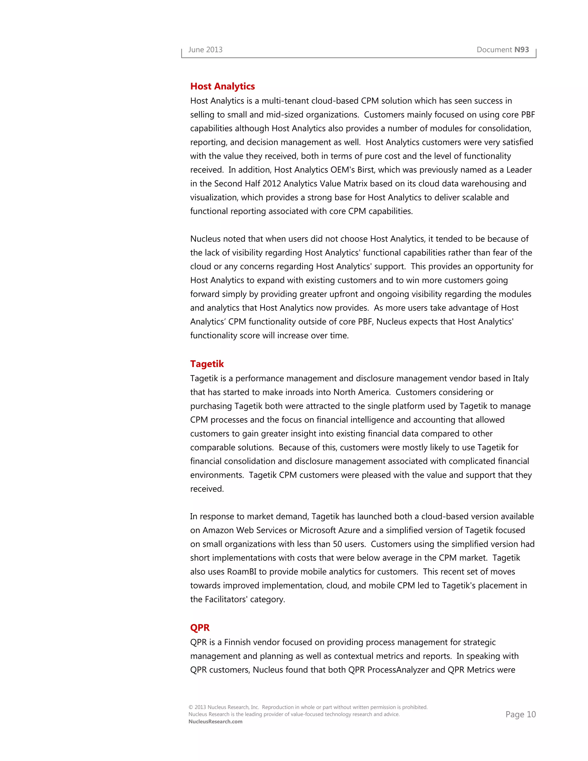 Page 10
© 2013 Nucleus Research, Inc. Reproduction in whole or part without written permission is prohibited.
Nucleus Research is the leading provider of value-focused technology research and advice.
NucleusResearch.com
June 2013 Document N93
Host Analytics
Host Analytics is a multi-tenant cloud-based CPM solution which has seen success in
selling to small and mid-sized organizations. Customers mainly focused on using core PBF
capabilities although Host Analytics also provides a number of modules for consolidation,
reporting, and decision management as well. Host Analytics customers were very satisfied
with the value they received, both in terms of pure cost and the level of functionality
received. In addition, Host Analytics OEM's Birst, which was previously named as a Leader
in the Second Half 2012 Analytics Value Matrix based on its cloud data warehousing and
visualization, which provides a strong base for Host Analytics to deliver scalable and
functional reporting associated with core CPM capabilities.
Nucleus noted that when users did not choose Host Analytics, it tended to be because of
the lack of visibility regarding Host Analytics' functional capabilities rather than fear of the
cloud or any concerns regarding Host Analytics' support. This provides an opportunity for
Host Analytics to expand with existing customers and to win more customers going
forward simply by providing greater upfront and ongoing visibility regarding the modules
and analytics that Host Analytics now provides. As more users take advantage of Host
Analytics’ CPM functionality outside of core PBF, Nucleus expects that Host Analytics'
functionality score will increase over time.
Tagetik
Tagetik is a performance management and disclosure management vendor based in Italy
that has started to make inroads into North America. Customers considering or
purchasing Tagetik both were attracted to the single platform used by Tagetik to manage
CPM processes and the focus on financial intelligence and accounting that allowed
customers to gain greater insight into existing financial data compared to other
comparable solutions. Because of this, customers were mostly likely to use Tagetik for
financial consolidation and disclosure management associated with complicated financial
environments. Tagetik CPM customers were pleased with the value and support that they
received.
In response to market demand, Tagetik has launched both a cloud-based version available
on Amazon Web Services or Microsoft Azure and a simplified version of Tagetik focused
on small organizations with less than 50 users. Customers using the simplified version had
short implementations with costs that were below average in the CPM market. Tagetik
also uses RoamBI to provide mobile analytics for customers. This recent set of moves
towards improved implementation, cloud, and mobile CPM led to Tagetik's placement in
the Facilitators' category.
QPR
QPR is a Finnish vendor focused on providing process management for strategic
management and planning as well as contextual metrics and reports. In speaking with
QPR customers, Nucleus found that both QPR ProcessAnalyzer and QPR Metrics were
 