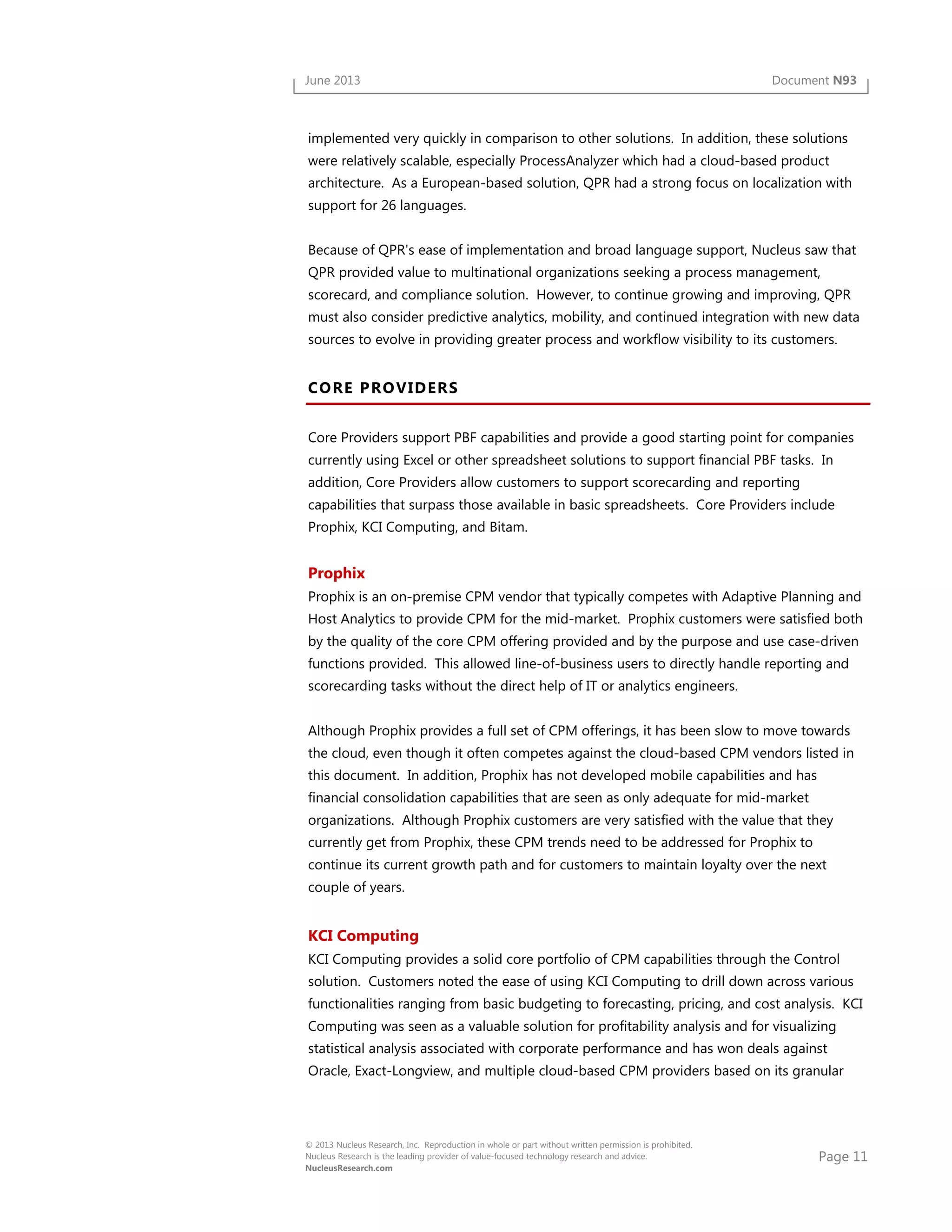 Page 11
© 2013 Nucleus Research, Inc. Reproduction in whole or part without written permission is prohibited.
Nucleus Research is the leading provider of value-focused technology research and advice.
NucleusResearch.com
June 2013 Document N93
implemented very quickly in comparison to other solutions. In addition, these solutions
were relatively scalable, especially ProcessAnalyzer which had a cloud-based product
architecture. As a European-based solution, QPR had a strong focus on localization with
support for 26 languages.
Because of QPR's ease of implementation and broad language support, Nucleus saw that
QPR provided value to multinational organizations seeking a process management,
scorecard, and compliance solution. However, to continue growing and improving, QPR
must also consider predictive analytics, mobility, and continued integration with new data
sources to evolve in providing greater process and workflow visibility to its customers.
CORE PROVIDERS
Core Providers support PBF capabilities and provide a good starting point for companies
currently using Excel or other spreadsheet solutions to support financial PBF tasks. In
addition, Core Providers allow customers to support scorecarding and reporting
capabilities that surpass those available in basic spreadsheets. Core Providers include
Prophix, KCI Computing, and Bitam.
Prophix
Prophix is an on-premise CPM vendor that typically competes with Adaptive Planning and
Host Analytics to provide CPM for the mid-market. Prophix customers were satisfied both
by the quality of the core CPM offering provided and by the purpose and use case-driven
functions provided. This allowed line-of-business users to directly handle reporting and
scorecarding tasks without the direct help of IT or analytics engineers.
Although Prophix provides a full set of CPM offerings, it has been slow to move towards
the cloud, even though it often competes against the cloud-based CPM vendors listed in
this document. In addition, Prophix has not developed mobile capabilities and has
financial consolidation capabilities that are seen as only adequate for mid-market
organizations. Although Prophix customers are very satisfied with the value that they
currently get from Prophix, these CPM trends need to be addressed for Prophix to
continue its current growth path and for customers to maintain loyalty over the next
couple of years.
KCI Computing
KCI Computing provides a solid core portfolio of CPM capabilities through the Control
solution. Customers noted the ease of using KCI Computing to drill down across various
functionalities ranging from basic budgeting to forecasting, pricing, and cost analysis. KCI
Computing was seen as a valuable solution for profitability analysis and for visualizing
statistical analysis associated with corporate performance and has won deals against
Oracle, Exact-Longview, and multiple cloud-based CPM providers based on its granular
 