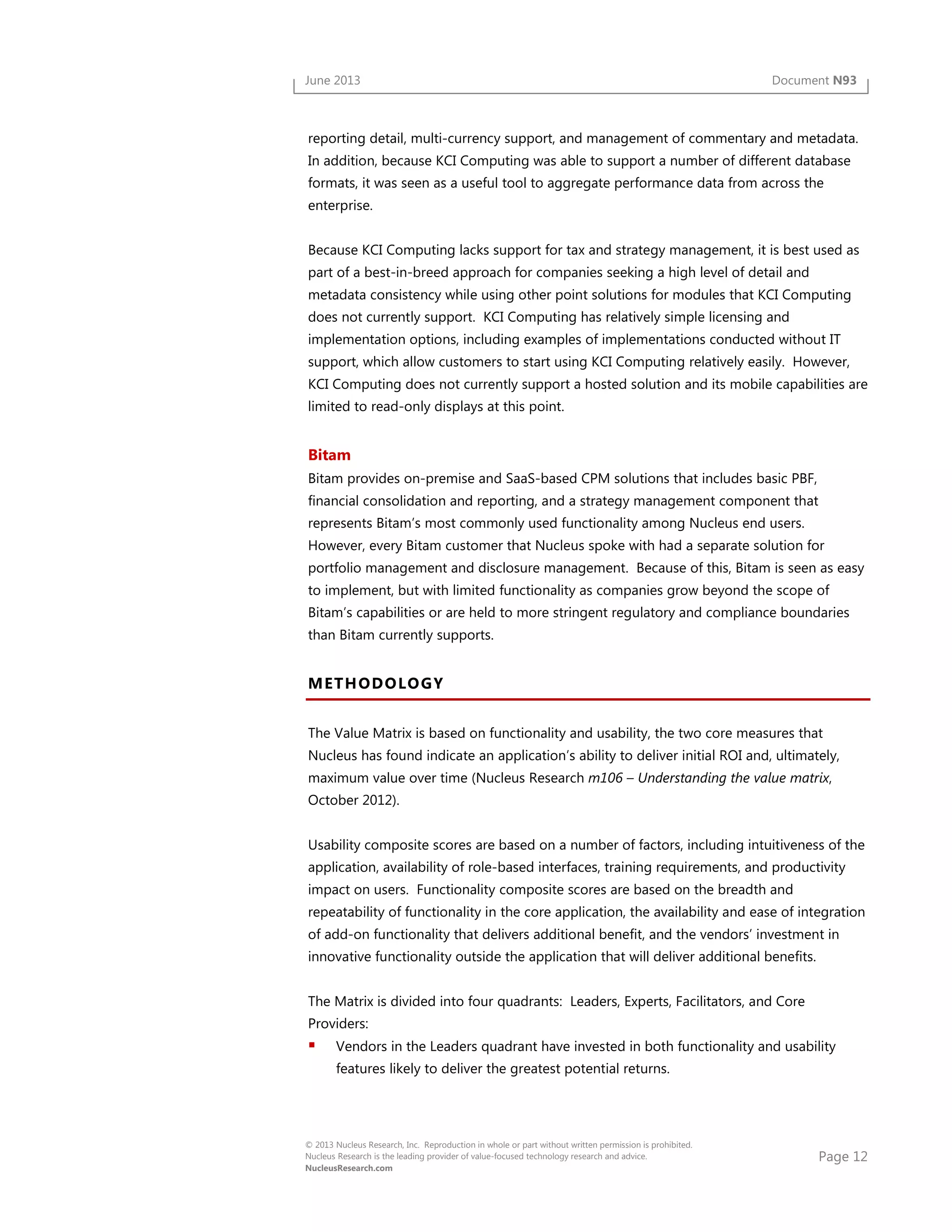 Page 12
© 2013 Nucleus Research, Inc. Reproduction in whole or part without written permission is prohibited.
Nucleus Research is the leading provider of value-focused technology research and advice.
NucleusResearch.com
June 2013 Document N93
reporting detail, multi-currency support, and management of commentary and metadata.
In addition, because KCI Computing was able to support a number of different database
formats, it was seen as a useful tool to aggregate performance data from across the
enterprise.
Because KCI Computing lacks support for tax and strategy management, it is best used as
part of a best-in-breed approach for companies seeking a high level of detail and
metadata consistency while using other point solutions for modules that KCI Computing
does not currently support. KCI Computing has relatively simple licensing and
implementation options, including examples of implementations conducted without IT
support, which allow customers to start using KCI Computing relatively easily. However,
KCI Computing does not currently support a hosted solution and its mobile capabilities are
limited to read-only displays at this point.
Bitam
Bitam provides on-premise and SaaS-based CPM solutions that includes basic PBF,
financial consolidation and reporting, and a strategy management component that
represents Bitam’s most commonly used functionality among Nucleus end users.
However, every Bitam customer that Nucleus spoke with had a separate solution for
portfolio management and disclosure management. Because of this, Bitam is seen as easy
to implement, but with limited functionality as companies grow beyond the scope of
Bitam’s capabilities or are held to more stringent regulatory and compliance boundaries
than Bitam currently supports.
METHODOLOGY
The Value Matrix is based on functionality and usability, the two core measures that
Nucleus has found indicate an application’s ability to deliver initial ROI and, ultimately,
maximum value over time (Nucleus Research m106 – Understanding the value matrix,
October 2012).
Usability composite scores are based on a number of factors, including intuitiveness of the
application, availability of role-based interfaces, training requirements, and productivity
impact on users. Functionality composite scores are based on the breadth and
repeatability of functionality in the core application, the availability and ease of integration
of add-on functionality that delivers additional benefit, and the vendors’ investment in
innovative functionality outside the application that will deliver additional benefits.
The Matrix is divided into four quadrants: Leaders, Experts, Facilitators, and Core
Providers:
Vendors in the Leaders quadrant have invested in both functionality and usability
features likely to deliver the greatest potential returns.
 