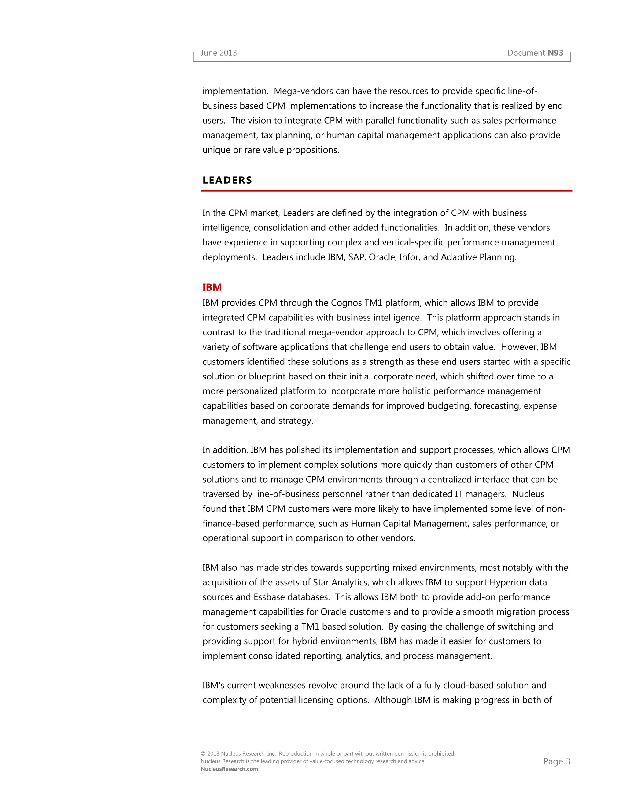 Page 3
© 2013 Nucleus Research, Inc. Reproduction in whole or part without written permission is prohibited.
Nucleus Research is the leading provider of value-focused technology research and advice.
NucleusResearch.com
June 2013 Document N93
implementation. Mega-vendors can have the resources to provide specific line-of-
business based CPM implementations to increase the functionality that is realized by end
users. The vision to integrate CPM with parallel functionality such as sales performance
management, tax planning, or human capital management applications can also provide
unique or rare value propositions.
LEADERS
In the CPM market, Leaders are defined by the integration of CPM with business
intelligence, consolidation and other added functionalities. In addition, these vendors
have experience in supporting complex and vertical-specific performance management
deployments. Leaders include IBM, SAP, Oracle, Infor, and Adaptive Planning.
IBM
IBM provides CPM through the Cognos TM1 platform, which allows IBM to provide
integrated CPM capabilities with business intelligence. This platform approach stands in
contrast to the traditional mega-vendor approach to CPM, which involves offering a
variety of software applications that challenge end users to obtain value. However, IBM
customers identified these solutions as a strength as these end users started with a specific
solution or blueprint based on their initial corporate need, which shifted over time to a
more personalized platform to incorporate more holistic performance management
capabilities based on corporate demands for improved budgeting, forecasting, expense
management, and strategy.
In addition, IBM has polished its implementation and support processes, which allows CPM
customers to implement complex solutions more quickly than customers of other CPM
solutions and to manage CPM environments through a centralized interface that can be
traversed by line-of-business personnel rather than dedicated IT managers. Nucleus
found that IBM CPM customers were more likely to have implemented some level of non-
finance-based performance, such as Human Capital Management, sales performance, or
operational support in comparison to other vendors.
IBM also has made strides towards supporting mixed environments, most notably with the
acquisition of the assets of Star Analytics, which allows IBM to support Hyperion data
sources and Essbase databases. This allows IBM both to provide add-on performance
management capabilities for Oracle customers and to provide a smooth migration process
for customers seeking a TM1 based solution. By easing the challenge of switching and
providing support for hybrid environments, IBM has made it easier for customers to
implement consolidated reporting, analytics, and process management.
IBM's current weaknesses revolve around the lack of a fully cloud-based solution and
complexity of potential licensing options. Although IBM is making progress in both of
 