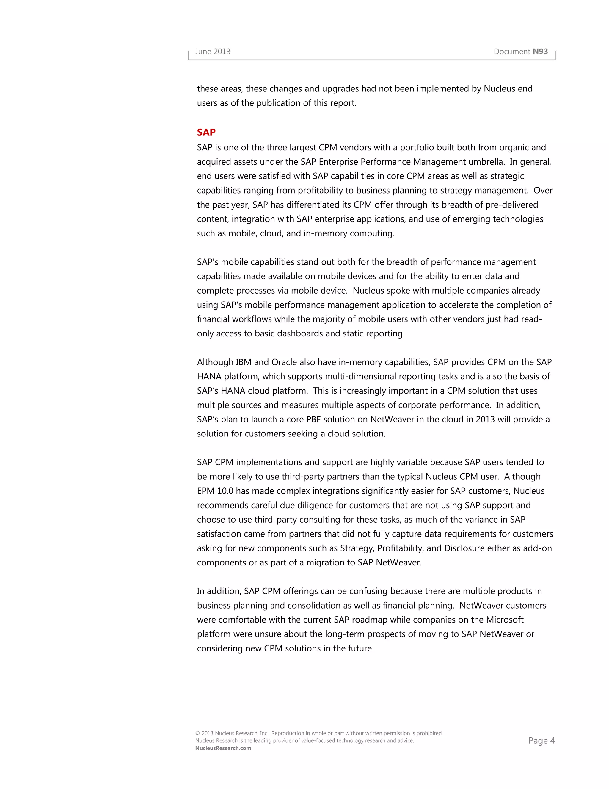 Page 4
© 2013 Nucleus Research, Inc. Reproduction in whole or part without written permission is prohibited.
Nucleus Research is the leading provider of value-focused technology research and advice.
NucleusResearch.com
June 2013 Document N93
these areas, these changes and upgrades had not been implemented by Nucleus end
users as of the publication of this report.
SAP
SAP is one of the three largest CPM vendors with a portfolio built both from organic and
acquired assets under the SAP Enterprise Performance Management umbrella. In general,
end users were satisfied with SAP capabilities in core CPM areas as well as strategic
capabilities ranging from profitability to business planning to strategy management. Over
the past year, SAP has differentiated its CPM offer through its breadth of pre-delivered
content, integration with SAP enterprise applications, and use of emerging technologies
such as mobile, cloud, and in-memory computing.
SAP's mobile capabilities stand out both for the breadth of performance management
capabilities made available on mobile devices and for the ability to enter data and
complete processes via mobile device. Nucleus spoke with multiple companies already
using SAP's mobile performance management application to accelerate the completion of
financial workflows while the majority of mobile users with other vendors just had read-
only access to basic dashboards and static reporting.
Although IBM and Oracle also have in-memory capabilities, SAP provides CPM on the SAP
HANA platform, which supports multi-dimensional reporting tasks and is also the basis of
SAP’s HANA cloud platform. This is increasingly important in a CPM solution that uses
multiple sources and measures multiple aspects of corporate performance. In addition,
SAP’s plan to launch a core PBF solution on NetWeaver in the cloud in 2013 will provide a
solution for customers seeking a cloud solution.
SAP CPM implementations and support are highly variable because SAP users tended to
be more likely to use third-party partners than the typical Nucleus CPM user. Although
EPM 10.0 has made complex integrations significantly easier for SAP customers, Nucleus
recommends careful due diligence for customers that are not using SAP support and
choose to use third-party consulting for these tasks, as much of the variance in SAP
satisfaction came from partners that did not fully capture data requirements for customers
asking for new components such as Strategy, Profitability, and Disclosure either as add-on
components or as part of a migration to SAP NetWeaver.
In addition, SAP CPM offerings can be confusing because there are multiple products in
business planning and consolidation as well as financial planning. NetWeaver customers
were comfortable with the current SAP roadmap while companies on the Microsoft
platform were unsure about the long-term prospects of moving to SAP NetWeaver or
considering new CPM solutions in the future.
 