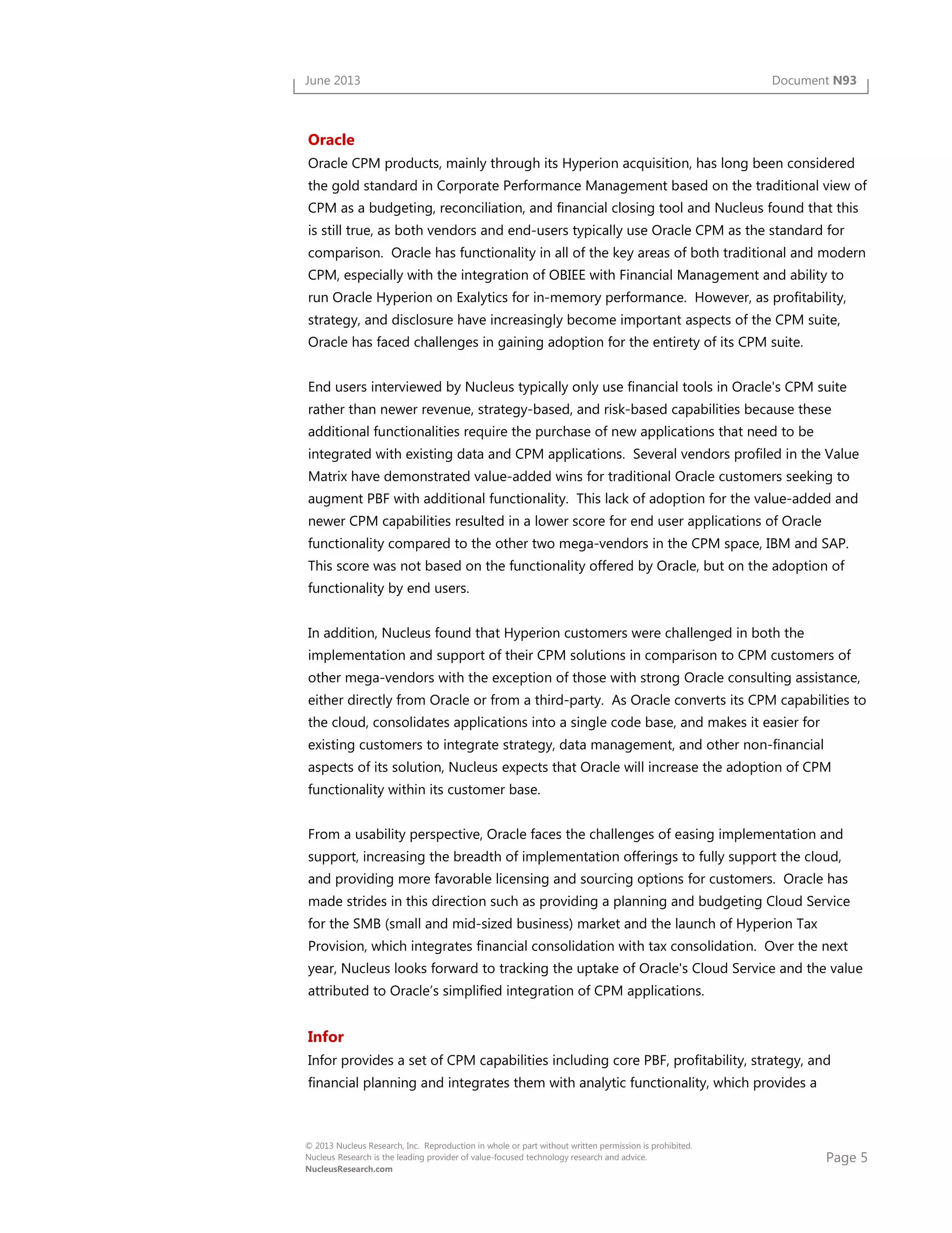 Page 5
© 2013 Nucleus Research, Inc. Reproduction in whole or part without written permission is prohibited.
Nucleus Research is the leading provider of value-focused technology research and advice.
NucleusResearch.com
June 2013 Document N93
Oracle
Oracle CPM products, mainly through its Hyperion acquisition, has long been considered
the gold standard in Corporate Performance Management based on the traditional view of
CPM as a budgeting, reconciliation, and financial closing tool and Nucleus found that this
is still true, as both vendors and end-users typically use Oracle CPM as the standard for
comparison. Oracle has functionality in all of the key areas of both traditional and modern
CPM, especially with the integration of OBIEE with Financial Management and ability to
run Oracle Hyperion on Exalytics for in-memory performance. However, as profitability,
strategy, and disclosure have increasingly become important aspects of the CPM suite,
Oracle has faced challenges in gaining adoption for the entirety of its CPM suite.
End users interviewed by Nucleus typically only use financial tools in Oracle's CPM suite
rather than newer revenue, strategy-based, and risk-based capabilities because these
additional functionalities require the purchase of new applications that need to be
integrated with existing data and CPM applications. Several vendors profiled in the Value
Matrix have demonstrated value-added wins for traditional Oracle customers seeking to
augment PBF with additional functionality. This lack of adoption for the value-added and
newer CPM capabilities resulted in a lower score for end user applications of Oracle
functionality compared to the other two mega-vendors in the CPM space, IBM and SAP.
This score was not based on the functionality offered by Oracle, but on the adoption of
functionality by end users.
In addition, Nucleus found that Hyperion customers were challenged in both the
implementation and support of their CPM solutions in comparison to CPM customers of
other mega-vendors with the exception of those with strong Oracle consulting assistance,
either directly from Oracle or from a third-party. As Oracle converts its CPM capabilities to
the cloud, consolidates applications into a single code base, and makes it easier for
existing customers to integrate strategy, data management, and other non-financial
aspects of its solution, Nucleus expects that Oracle will increase the adoption of CPM
functionality within its customer base.
From a usability perspective, Oracle faces the challenges of easing implementation and
support, increasing the breadth of implementation offerings to fully support the cloud,
and providing more favorable licensing and sourcing options for customers. Oracle has
made strides in this direction such as providing a planning and budgeting Cloud Service
for the SMB (small and mid-sized business) market and the launch of Hyperion Tax
Provision, which integrates financial consolidation with tax consolidation. Over the next
year, Nucleus looks forward to tracking the uptake of Oracle's Cloud Service and the value
attributed to Oracle’s simplified integration of CPM applications.
Infor
Infor provides a set of CPM capabilities including core PBF, profitability, strategy, and
financial planning and integrates them with analytic functionality, which provides a
 
