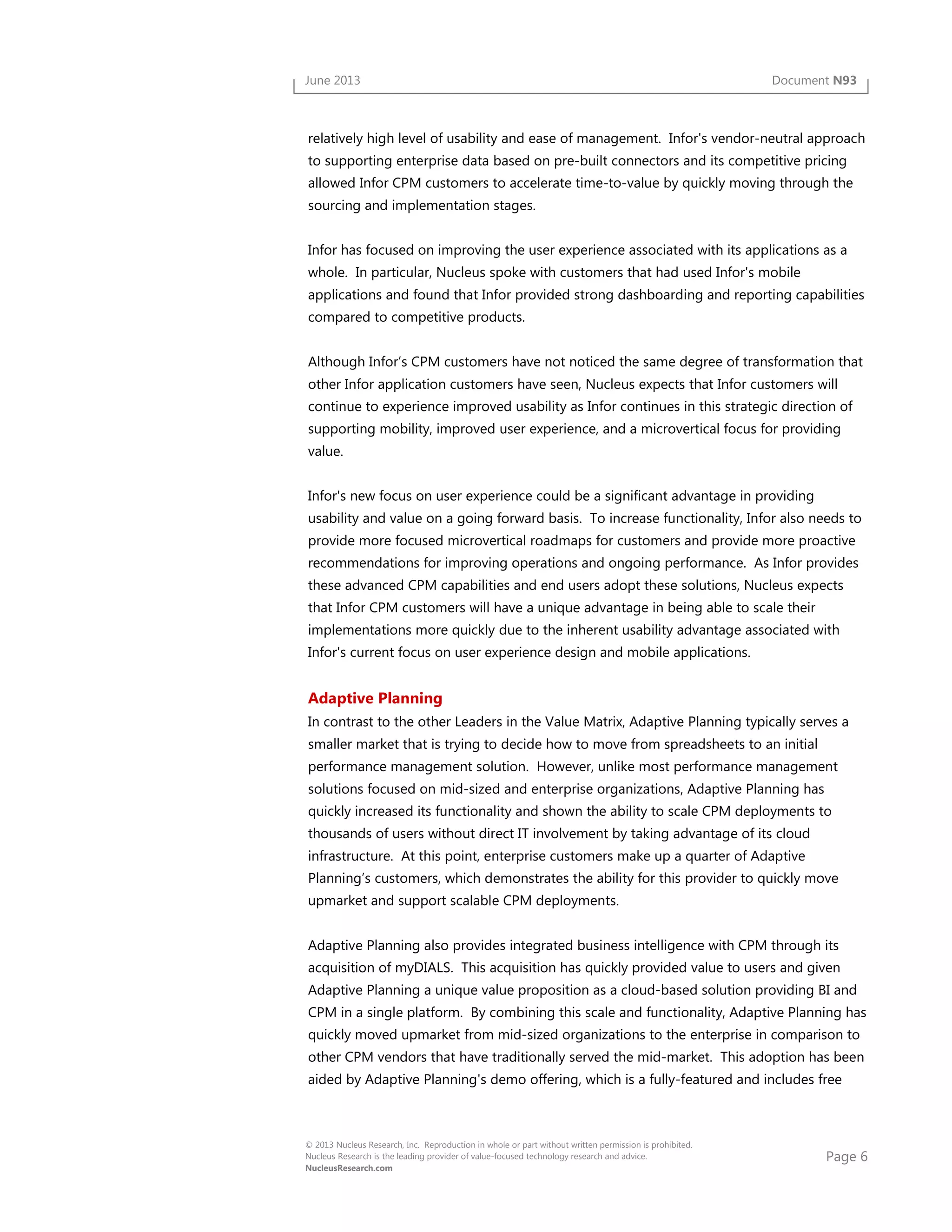 Page 6
© 2013 Nucleus Research, Inc. Reproduction in whole or part without written permission is prohibited.
Nucleus Research is the leading provider of value-focused technology research and advice.
NucleusResearch.com
June 2013 Document N93
relatively high level of usability and ease of management. Infor's vendor-neutral approach
to supporting enterprise data based on pre-built connectors and its competitive pricing
allowed Infor CPM customers to accelerate time-to-value by quickly moving through the
sourcing and implementation stages.
Infor has focused on improving the user experience associated with its applications as a
whole. In particular, Nucleus spoke with customers that had used Infor's mobile
applications and found that Infor provided strong dashboarding and reporting capabilities
compared to competitive products.
Although Infor’s CPM customers have not noticed the same degree of transformation that
other Infor application customers have seen, Nucleus expects that Infor customers will
continue to experience improved usability as Infor continues in this strategic direction of
supporting mobility, improved user experience, and a microvertical focus for providing
value.
Infor's new focus on user experience could be a significant advantage in providing
usability and value on a going forward basis. To increase functionality, Infor also needs to
provide more focused microvertical roadmaps for customers and provide more proactive
recommendations for improving operations and ongoing performance. As Infor provides
these advanced CPM capabilities and end users adopt these solutions, Nucleus expects
that Infor CPM customers will have a unique advantage in being able to scale their
implementations more quickly due to the inherent usability advantage associated with
Infor's current focus on user experience design and mobile applications.
Adaptive Planning
In contrast to the other Leaders in the Value Matrix, Adaptive Planning typically serves a
smaller market that is trying to decide how to move from spreadsheets to an initial
performance management solution. However, unlike most performance management
solutions focused on mid-sized and enterprise organizations, Adaptive Planning has
quickly increased its functionality and shown the ability to scale CPM deployments to
thousands of users without direct IT involvement by taking advantage of its cloud
infrastructure. At this point, enterprise customers make up a quarter of Adaptive
Planning’s customers, which demonstrates the ability for this provider to quickly move
upmarket and support scalable CPM deployments.
Adaptive Planning also provides integrated business intelligence with CPM through its
acquisition of myDIALS. This acquisition has quickly provided value to users and given
Adaptive Planning a unique value proposition as a cloud-based solution providing BI and
CPM in a single platform. By combining this scale and functionality, Adaptive Planning has
quickly moved upmarket from mid-sized organizations to the enterprise in comparison to
other CPM vendors that have traditionally served the mid-market. This adoption has been
aided by Adaptive Planning's demo offering, which is a fully-featured and includes free
 