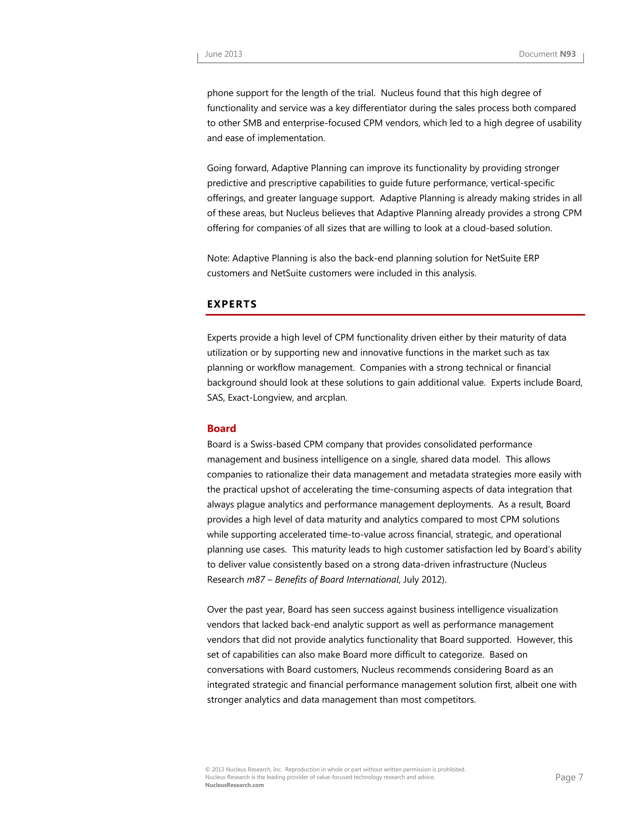 Page 7
© 2013 Nucleus Research, Inc. Reproduction in whole or part without written permission is prohibited.
Nucleus Research is the leading provider of value-focused technology research and advice.
NucleusResearch.com
June 2013 Document N93
phone support for the length of the trial. Nucleus found that this high degree of
functionality and service was a key differentiator during the sales process both compared
to other SMB and enterprise-focused CPM vendors, which led to a high degree of usability
and ease of implementation.
Going forward, Adaptive Planning can improve its functionality by providing stronger
predictive and prescriptive capabilities to guide future performance, vertical-specific
offerings, and greater language support. Adaptive Planning is already making strides in all
of these areas, but Nucleus believes that Adaptive Planning already provides a strong CPM
offering for companies of all sizes that are willing to look at a cloud-based solution.
Note: Adaptive Planning is also the back-end planning solution for NetSuite ERP
customers and NetSuite customers were included in this analysis.
EXPERTS
Experts provide a high level of CPM functionality driven either by their maturity of data
utilization or by supporting new and innovative functions in the market such as tax
planning or workflow management. Companies with a strong technical or financial
background should look at these solutions to gain additional value. Experts include Board,
SAS, Exact-Longview, and arcplan.
Board
Board is a Swiss-based CPM company that provides consolidated performance
management and business intelligence on a single, shared data model. This allows
companies to rationalize their data management and metadata strategies more easily with
the practical upshot of accelerating the time-consuming aspects of data integration that
always plague analytics and performance management deployments. As a result, Board
provides a high level of data maturity and analytics compared to most CPM solutions
while supporting accelerated time-to-value across financial, strategic, and operational
planning use cases. This maturity leads to high customer satisfaction led by Board’s ability
to deliver value consistently based on a strong data-driven infrastructure (Nucleus
Research m87 – Benefits of Board International, July 2012).
Over the past year, Board has seen success against business intelligence visualization
vendors that lacked back-end analytic support as well as performance management
vendors that did not provide analytics functionality that Board supported. However, this
set of capabilities can also make Board more difficult to categorize. Based on
conversations with Board customers, Nucleus recommends considering Board as an
integrated strategic and financial performance management solution first, albeit one with
stronger analytics and data management than most competitors.
 