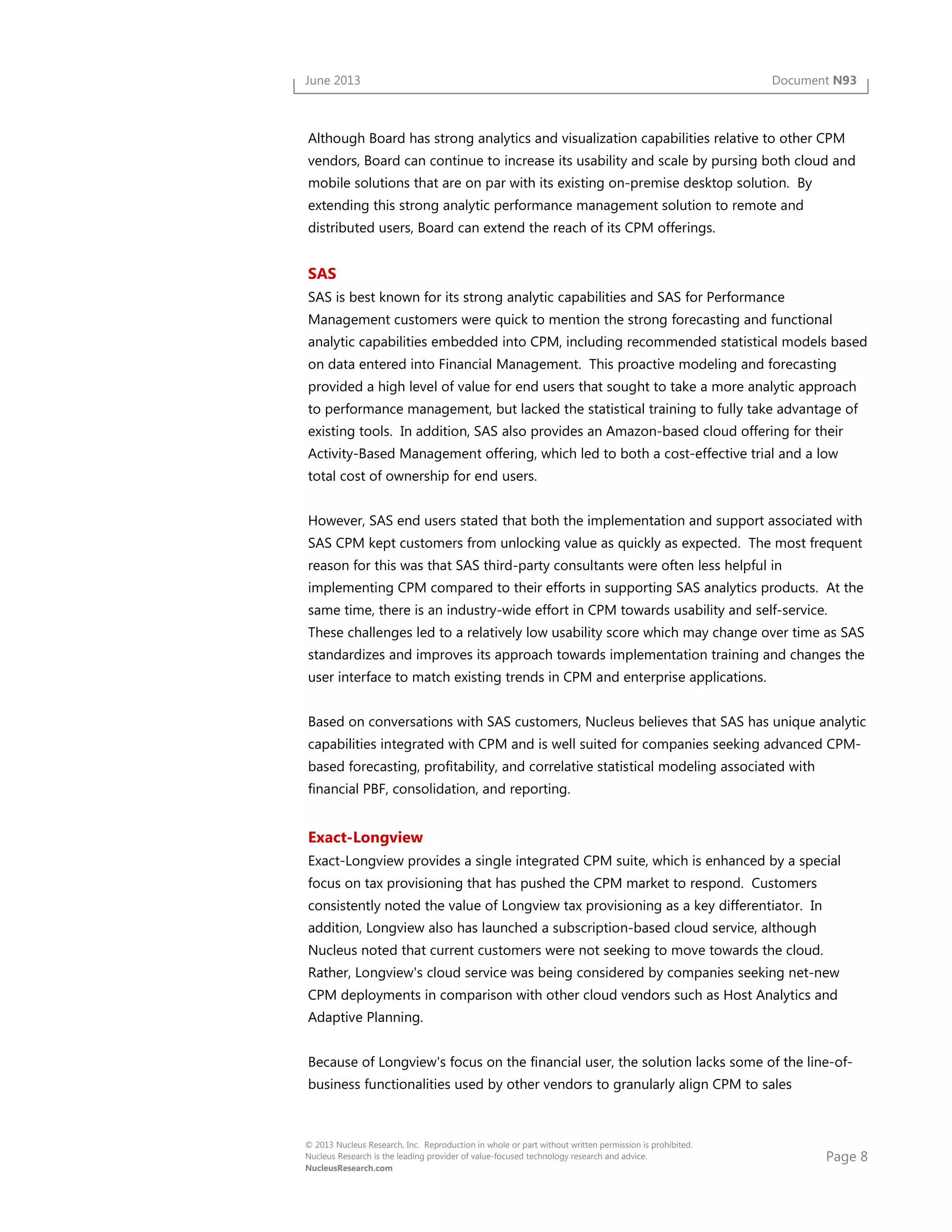 Page 8
© 2013 Nucleus Research, Inc. Reproduction in whole or part without written permission is prohibited.
Nucleus Research is the leading provider of value-focused technology research and advice.
NucleusResearch.com
June 2013 Document N93
Although Board has strong analytics and visualization capabilities relative to other CPM
vendors, Board can continue to increase its usability and scale by pursing both cloud and
mobile solutions that are on par with its existing on-premise desktop solution. By
extending this strong analytic performance management solution to remote and
distributed users, Board can extend the reach of its CPM offerings.
SAS
SAS is best known for its strong analytic capabilities and SAS for Performance
Management customers were quick to mention the strong forecasting and functional
analytic capabilities embedded into CPM, including recommended statistical models based
on data entered into Financial Management. This proactive modeling and forecasting
provided a high level of value for end users that sought to take a more analytic approach
to performance management, but lacked the statistical training to fully take advantage of
existing tools. In addition, SAS also provides an Amazon-based cloud offering for their
Activity-Based Management offering, which led to both a cost-effective trial and a low
total cost of ownership for end users.
However, SAS end users stated that both the implementation and support associated with
SAS CPM kept customers from unlocking value as quickly as expected. The most frequent
reason for this was that SAS third-party consultants were often less helpful in
implementing CPM compared to their efforts in supporting SAS analytics products. At the
same time, there is an industry-wide effort in CPM towards usability and self-service.
These challenges led to a relatively low usability score which may change over time as SAS
standardizes and improves its approach towards implementation training and changes the
user interface to match existing trends in CPM and enterprise applications.
Based on conversations with SAS customers, Nucleus believes that SAS has unique analytic
capabilities integrated with CPM and is well suited for companies seeking advanced CPM-
based forecasting, profitability, and correlative statistical modeling associated with
financial PBF, consolidation, and reporting.
Exact-Longview
Exact-Longview provides a single integrated CPM suite, which is enhanced by a special
focus on tax provisioning that has pushed the CPM market to respond. Customers
consistently noted the value of Longview tax provisioning as a key differentiator. In
addition, Longview also has launched a subscription-based cloud service, although
Nucleus noted that current customers were not seeking to move towards the cloud.
Rather, Longview's cloud service was being considered by companies seeking net-new
CPM deployments in comparison with other cloud vendors such as Host Analytics and
Adaptive Planning.
Because of Longview's focus on the financial user, the solution lacks some of the line-of-
business functionalities used by other vendors to granularly align CPM to sales
 