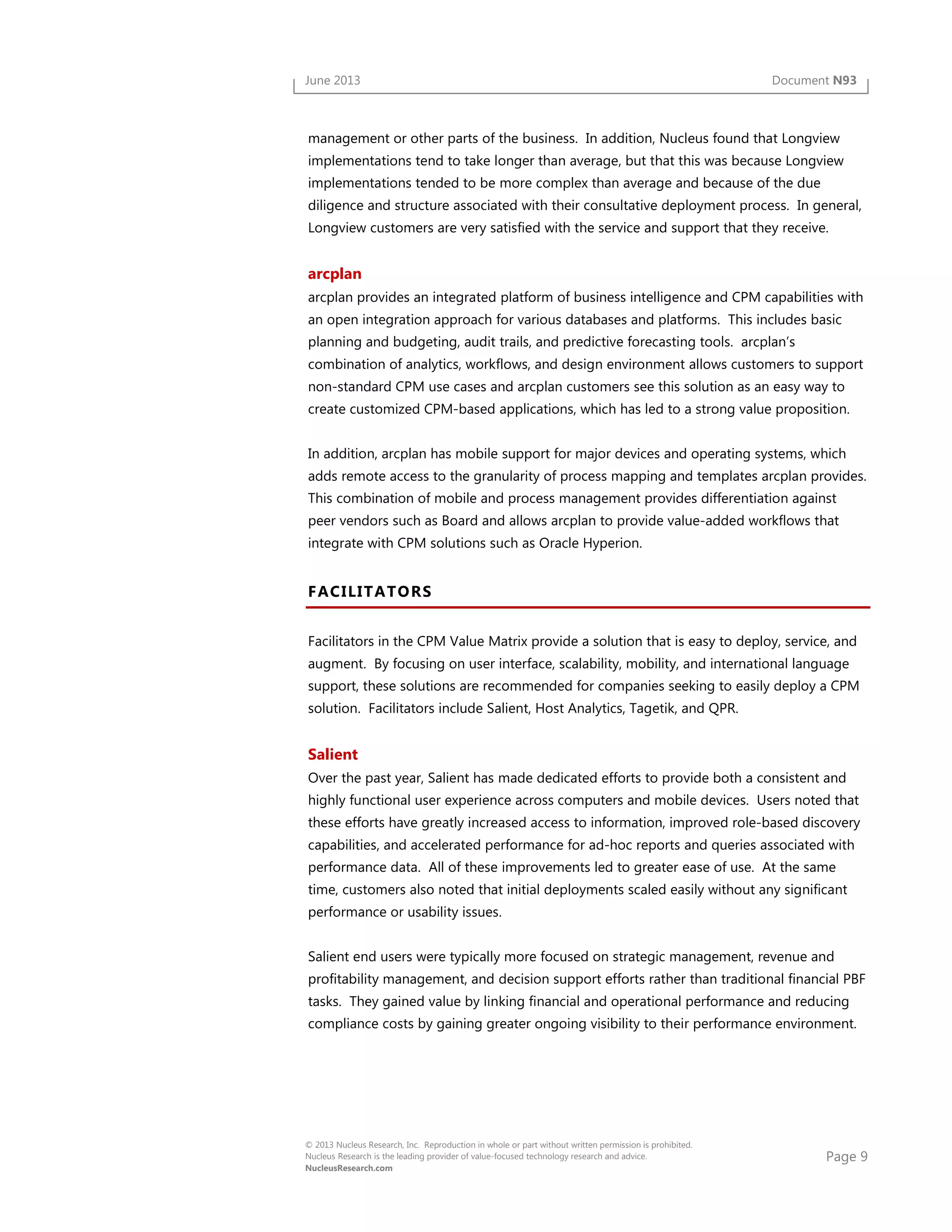 Page 9
© 2013 Nucleus Research, Inc. Reproduction in whole or part without written permission is prohibited.
Nucleus Research is the leading provider of value-focused technology research and advice.
NucleusResearch.com
June 2013 Document N93
management or other parts of the business. In addition, Nucleus found that Longview
implementations tend to take longer than average, but that this was because Longview
implementations tended to be more complex than average and because of the due
diligence and structure associated with their consultative deployment process. In general,
Longview customers are very satisfied with the service and support that they receive.
arcplan
arcplan provides an integrated platform of business intelligence and CPM capabilities with
an open integration approach for various databases and platforms. This includes basic
planning and budgeting, audit trails, and predictive forecasting tools. arcplan’s
combination of analytics, workflows, and design environment allows customers to support
non-standard CPM use cases and arcplan customers see this solution as an easy way to
create customized CPM-based applications, which has led to a strong value proposition.
In addition, arcplan has mobile support for major devices and operating systems, which
adds remote access to the granularity of process mapping and templates arcplan provides.
This combination of mobile and process management provides differentiation against
peer vendors such as Board and allows arcplan to provide value-added workflows that
integrate with CPM solutions such as Oracle Hyperion.
FACILITATORS
Facilitators in the CPM Value Matrix provide a solution that is easy to deploy, service, and
augment. By focusing on user interface, scalability, mobility, and international language
support, these solutions are recommended for companies seeking to easily deploy a CPM
solution. Facilitators include Salient, Host Analytics, Tagetik, and QPR.
Salient
Over the past year, Salient has made dedicated efforts to provide both a consistent and
highly functional user experience across computers and mobile devices. Users noted that
these efforts have greatly increased access to information, improved role-based discovery
capabilities, and accelerated performance for ad-hoc reports and queries associated with
performance data. All of these improvements led to greater ease of use. At the same
time, customers also noted that initial deployments scaled easily without any significant
performance or usability issues.
Salient end users were typically more focused on strategic management, revenue and
profitability management, and decision support efforts rather than traditional financial PBF
tasks. They gained value by linking financial and operational performance and reducing
compliance costs by gaining greater ongoing visibility to their performance environment.
 