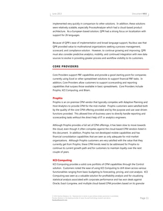 Page 11
© 2013 Nucleus Research, Inc. Reproduction in whole or part without written permission is prohibited.
Nucleus Research is the leading provider of value-focused technology research and advice.
NucleusResearch.com
June 2013 Document N93
implemented very quickly in comparison to other solutions. In addition, these solutions
were relatively scalable, especially ProcessAnalyzer which had a cloud-based product
architecture. As a European-based solution, QPR had a strong focus on localization with
support for 26 languages.
Because of QPR's ease of implementation and broad language support, Nucleus saw that
QPR provided value to multinational organizations seeking a process management,
scorecard, and compliance solution. However, to continue growing and improving, QPR
must also consider predictive analytics, mobility, and continued integration with new data
sources to evolve in providing greater process and workflow visibility to its customers.
CORE PROVIDERS
Core Providers support PBF capabilities and provide a good starting point for companies
currently using Excel or other spreadsheet solutions to support financial PBF tasks. In
addition, Core Providers allow customers to support scorecarding and reporting
capabilities that surpass those available in basic spreadsheets. Core Providers include
Prophix, KCI Computing, and Bitam.
Prophix
Prophix is an on-premise CPM vendor that typically competes with Adaptive Planning and
Host Analytics to provide CPM for the mid-market. Prophix customers were satisfied both
by the quality of the core CPM offering provided and by the purpose and use case-driven
functions provided. This allowed line-of-business users to directly handle reporting and
scorecarding tasks without the direct help of IT or analytics engineers.
Although Prophix provides a full set of CPM offerings, it has been slow to move towards
the cloud, even though it often competes against the cloud-based CPM vendors listed in
this document. In addition, Prophix has not developed mobile capabilities and has
financial consolidation capabilities that are seen as only adequate for mid-market
organizations. Although Prophix customers are very satisfied with the value that they
currently get from Prophix, these CPM trends need to be addressed for Prophix to
continue its current growth path and for customers to maintain loyalty over the next
couple of years.
KCI Computing
KCI Computing provides a solid core portfolio of CPM capabilities through the Control
solution. Customers noted the ease of using KCI Computing to drill down across various
functionalities ranging from basic budgeting to forecasting, pricing, and cost analysis. KCI
Computing was seen as a valuable solution for profitability analysis and for visualizing
statistical analysis associated with corporate performance and has won deals against
Oracle, Exact-Longview, and multiple cloud-based CPM providers based on its granular
 