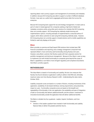 Page 12
© 2013 Nucleus Research, Inc. Reproduction in whole or part without written permission is prohibited.
Nucleus Research is the leading provider of value-focused technology research and advice.
NucleusResearch.com
June 2013 Document N93
reporting detail, multi-currency support, and management of commentary and metadata.
In addition, because KCI Computing was able to support a number of different database
formats, it was seen as a useful tool to aggregate performance data from across the
enterprise.
Because KCI Computing lacks support for tax and strategy management, it is best used as
part of a best-in-breed approach for companies seeking a high level of detail and
metadata consistency while using other point solutions for modules that KCI Computing
does not currently support. KCI Computing has relatively simple licensing and
implementation options, including examples of implementations conducted without IT
support, which allow customers to start using KCI Computing relatively easily. However,
KCI Computing does not currently support a hosted solution and its mobile capabilities are
limited to read-only displays at this point.
Bitam
Bitam provides on-premise and SaaS-based CPM solutions that includes basic PBF,
financial consolidation and reporting, and a strategy management component that
represents Bitam’s most commonly used functionality among Nucleus end users.
However, every Bitam customer that Nucleus spoke with had a separate solution for
portfolio management and disclosure management. Because of this, Bitam is seen as easy
to implement, but with limited functionality as companies grow beyond the scope of
Bitam’s capabilities or are held to more stringent regulatory and compliance boundaries
than Bitam currently supports.
METHODOLOGY
The Value Matrix is based on functionality and usability, the two core measures that
Nucleus has found indicate an application’s ability to deliver initial ROI and, ultimately,
maximum value over time (Nucleus Research m106 – Understanding the value matrix,
October 2012).
Usability composite scores are based on a number of factors, including intuitiveness of the
application, availability of role-based interfaces, training requirements, and productivity
impact on users. Functionality composite scores are based on the breadth and
repeatability of functionality in the core application, the availability and ease of integration
of add-on functionality that delivers additional benefit, and the vendors’ investment in
innovative functionality outside the application that will deliver additional benefits.
The Matrix is divided into four quadrants: Leaders, Experts, Facilitators, and Core
Providers:
Vendors in the Leaders quadrant have invested in both functionality and usability
features likely to deliver the greatest potential returns.
 