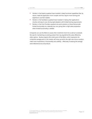 Page 13
© 2013 Nucleus Research, Inc. Reproduction in whole or part without written permission is prohibited.
Nucleus Research is the leading provider of value-focused technology research and advice.
NucleusResearch.com
June 2013 Document N93
Vendors in the Experts quadrant have invested in deep functional capabilities that, by
nature, make the application more complex and thus require more training and
expertise to use than Leaders.
Vendors in the Facilitators quadrant have invested in making their applications
intuitive and easy to use, driving rapid adoption with limited training requirements.
Vendors in the Core Providers quadrant are point solutions or those that provide
limited functionality at a relatively low cost, giving them a high value proposition
when limited functionality is needed.
Companies can use this Matrix to assess their investment short list as well as to evaluate
the case for maintaining an existing product that may lag behind the value offered by
other options. Nucleus expects the center point of the Matrix, which represents the
composite average point in the market, will move up and to the right over time as vendors
make more investments in functionality and usability – effectively increasing the average
value delivered across all products.
 