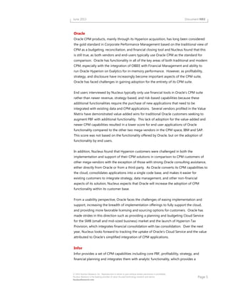 Page 5
© 2013 Nucleus Research, Inc. Reproduction in whole or part without written permission is prohibited.
Nucleus Research is the leading provider of value-focused technology research and advice.
NucleusResearch.com
June 2013 Document N93
Oracle
Oracle CPM products, mainly through its Hyperion acquisition, has long been considered
the gold standard in Corporate Performance Management based on the traditional view of
CPM as a budgeting, reconciliation, and financial closing tool and Nucleus found that this
is still true, as both vendors and end-users typically use Oracle CPM as the standard for
comparison. Oracle has functionality in all of the key areas of both traditional and modern
CPM, especially with the integration of OBIEE with Financial Management and ability to
run Oracle Hyperion on Exalytics for in-memory performance. However, as profitability,
strategy, and disclosure have increasingly become important aspects of the CPM suite,
Oracle has faced challenges in gaining adoption for the entirety of its CPM suite.
End users interviewed by Nucleus typically only use financial tools in Oracle's CPM suite
rather than newer revenue, strategy-based, and risk-based capabilities because these
additional functionalities require the purchase of new applications that need to be
integrated with existing data and CPM applications. Several vendors profiled in the Value
Matrix have demonstrated value-added wins for traditional Oracle customers seeking to
augment PBF with additional functionality. This lack of adoption for the value-added and
newer CPM capabilities resulted in a lower score for end user applications of Oracle
functionality compared to the other two mega-vendors in the CPM space, IBM and SAP.
This score was not based on the functionality offered by Oracle, but on the adoption of
functionality by end users.
In addition, Nucleus found that Hyperion customers were challenged in both the
implementation and support of their CPM solutions in comparison to CPM customers of
other mega-vendors with the exception of those with strong Oracle consulting assistance,
either directly from Oracle or from a third-party. As Oracle converts its CPM capabilities to
the cloud, consolidates applications into a single code base, and makes it easier for
existing customers to integrate strategy, data management, and other non-financial
aspects of its solution, Nucleus expects that Oracle will increase the adoption of CPM
functionality within its customer base.
From a usability perspective, Oracle faces the challenges of easing implementation and
support, increasing the breadth of implementation offerings to fully support the cloud,
and providing more favorable licensing and sourcing options for customers. Oracle has
made strides in this direction such as providing a planning and budgeting Cloud Service
for the SMB (small and mid-sized business) market and the launch of Hyperion Tax
Provision, which integrates financial consolidation with tax consolidation. Over the next
year, Nucleus looks forward to tracking the uptake of Oracle's Cloud Service and the value
attributed to Oracle’s simplified integration of CPM applications.
Infor
Infor provides a set of CPM capabilities including core PBF, profitability, strategy, and
financial planning and integrates them with analytic functionality, which provides a
 
